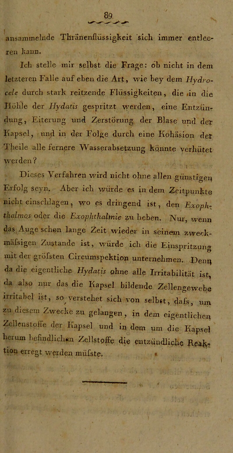 ansammelnde Thranenllüssigkeit sich immer entlee- ren kann. Ich stelle mir selbst die Frage: ob nicht in dem letzteren Falle auf eben die Art, wie bey dem Hydro- cele durch stark reitzende Flüssigkeiten, die «in die Hohle der Jlydatis gespritzt werden, eine Entzün- dung, Eiterung und 21erstÖrung der Blase und det Kapsel, und in dpr Folge durch eine Kohäsion der Theile alle fernere Wasserabsetzung konnte verhütet werden? Dieses Verfahren wird nicht ohne allen günstige^ Erfolg seyn. Aber ich würde es in dem Zeitpunkte nicht einschlagen, wo es dringend ist, den Exoph^ thalmos oder die Exophthalmie zix heben. Nur, wenn das Angesehen lange Zeit wieder in seinem zweck- mäfsigen Zustande ist, würde ich die Einspritzung mit der gröfsten Circumspektion unternehmen. Den^ da die eigentliche Hydatis ohne alle Irritabilität ist, da also nur das die Kapsel bildende Zellengewebe irritabel ist, so verstehet sich von selbst, dafs, um ?u diesem Zwecke zu gelangen, in dem eigentlichen Zcllenstoffe der Kapsel und in dem um die Kapsel herum befindlichen Zellstpffe die entzündliche Reäl^. tion erregt werden müfste. »