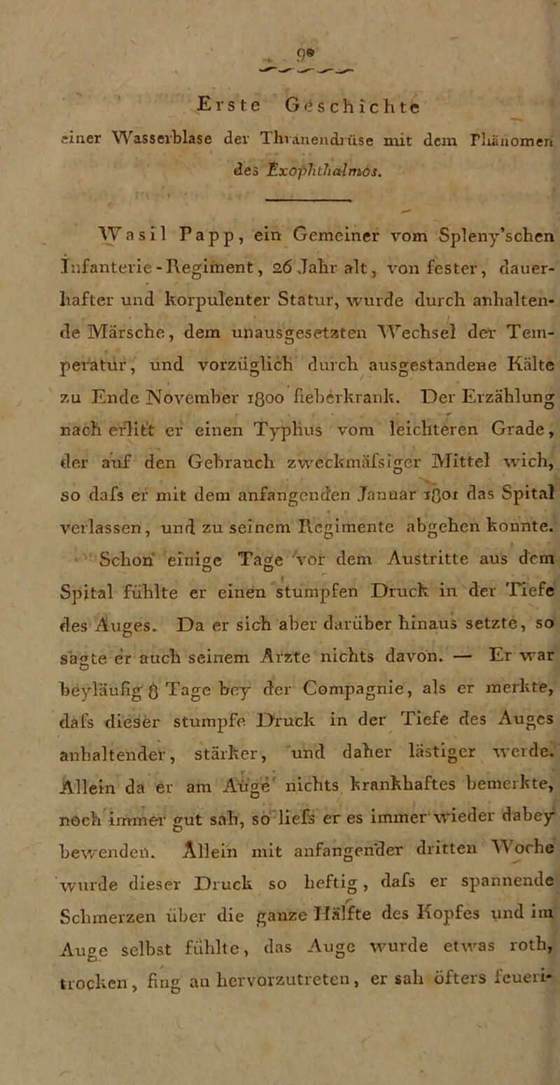 einer V\^asserblase der Thräneiidjüse niit dem rliäiiomen des Exophthalmös, Wasil Papp, ein Gemeiner vom Spleny’schen Infanterie-Regiment, aöjaliralt, von fester, dauer- hafter und korpulenter Statur, wurde durch anhalten- de Märsche, dem unausgesetzten Wechsel der Tem- peratur, und vorzüglich durch ausgestandene Kälte zu Ende November ißoo fieberkrank. Der Erzählung nach erlit’t er einen Typlius vom leichteren Grade, der auf den Gebrauch zweckmäfsiger Mittel wich, so dafs er mit dem anfangenden Januar löoi das Spital verlassen, und zu seinem Regimente abgehen konnte. Schon einige Tage 'vor dem Austritte aus dem Spital fühlte er einen stumpfen Druck in der Tiefe des Auges. Da er sich aber darüber hinaus setzte, so sägte er auch seinem Arzte nichts davon. — Er war beyläufig Ö Tage bey der Compagnie, als er merkte, dafs dieser stumpfe Druck in der Tiefe des Auges anhaltender, stärker, und daher lästiger werde. Allein da er am Auge' nichts krankhaftes bemerkte, noch immer- gut sah, sö'liefs eres immer wieder dabey bewendeii. Allein mit anfangen'der dritten Woche wurde dieser Druck so heftig, dafs er spannende Schmerzen über die ganze Hälfte des Kopfes und im Auge selbst fühlte, das Auge wurde etwas roth, trocken, fing an hervorzutreten, er sah öfters feueri-