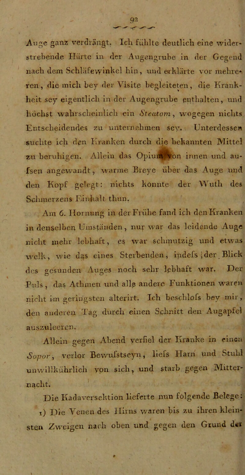 i\nge ganz verdrängt. Icli fühlte deutlich eine wider- strebende Härte in der Augengruhe in der Gegend nach dem Schläfe\yinkel hin, und erklärte vor mehre*i ren, die mich bey der Visite begleiteteir, die Krank- heit sey eigentlich in der Augengruhe enthalten, und höchst wahrscheinlich ein Steatom, W’Ogegen nichts Entscheidendes zu unternehmen sey. Unterdessen suchte ich den Kranken durch die bekannten Mittel zu beruhigen. Allein das Opiui^feon innen und au- fsen angewandt, warme Breye über das Auge und den Kopf gelegt: nichts konnte der Wuth des Schmerzens Einhalt thun. Am 6. Hornung in der Frühe fand ich den Kranken in denselben Umständen, nur war das leidende Auge niclit mehr lebhaft, es war schmutzig und etwas welk, wie das eines Sterbenden, Indefs ider Blick des gesunden Auges noch sehr lebhaft war. Der Puls , das Athmen und allp andere Funktionen w^aren nicht im aerin»;sten alterirt. Ich beschlofs bey mir, den anderen Tag durch eirren Schnitt den Augapfel auszuleercn. Allein gegen Abend verfiel der Kranke in einen Sopo]-, verlor BewuTstseyn, llefs Harn und Stuhl unwlllkührlich von sich, und starb gegen Mitter- nacht. ' Die Kadaversektion lieferte nun folgende Belege: i) Die Venen des Hirns waren bis zu ihren klein- i sten Zw^eigeu nach oben und gegen den Grund dsr