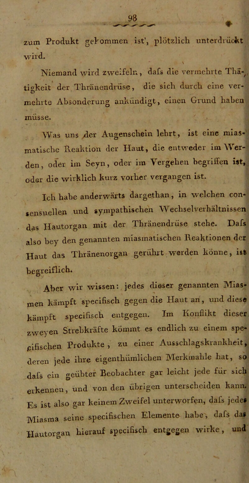 zum Produkt gekommen ist', plötzlich untcrclvückt wird. \ Niemand wird zweifeln, dafs die vermehrte Tha-, tigkeit' der Thränendrüse, die sich durch eine ver- mehrte Absonderung ankündigt, einen Grund haben müsse. ' Was uns >der Augenschein lehrt, Ist eine mias-'’ matlsche Reaktion der Haut, die entweder im Wer- den, oder im Seyn, oder im Vergehen begriffen ist, oder die wirklich kurz vorher' vergangen ist. Ich habe anderwärts dargethan, in welchen con- sensuellen und sympathischen Wechselverhältnissen das Hautorgan mit der Thränendrüse stehe. Dafs also bey den genannten miasmatischen Reaktionen der Haut das Thränenorgan gerührt werden könne, ist begreiflich. ' Aber wir wissen: jedes dieser genannten Mias- men kämpft specifisch gegen die Haut an, mrd diese kämpft specifisch entgegen. Im Konflikt dieser zweyen Strebkräfte kömmt es endlich zu einem spe- pifischen Produkte, zu einer Ausschlagskrankheit, deren jede ihre eigenthümlichen Merkmahle hat, so dafs ein geübter Beobachter gar leicht jede für sich erkennen, und von den übrigen unterscheiden kann; Es ist also gar keinem Zweifel unterworfen, dafs jede» Miasma seine speclfischen Element© habe , dafs da» Hautorgan hierauf specifisch entgegen wirke, und