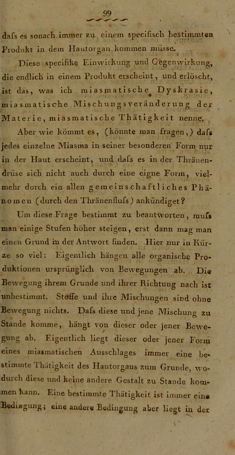 <3afs es sonach immer zii ein,em specifisch hestimmtea V * Produkt in dem Hautorgan kommen nuiisse. Diese speclfike Einwirkurtg und Gegenwirkung, die endlich in einem Produkt erscheint, und erlöscht, ist das, was ich miasmatische^ Dyskrasie, mia smatisc-he Mischungs Veränderung der Materie, miasmatische Thätigkeit nenne;. Aber wie kömmt es, (könnte man fragen,) dafs jedes einzelne Miasma in seiner besonderen' Form nur in der Haut erscheint, und dafs es in der Thräueu- drüse sich nicht auch durch eine eigne Form, viel- mehr durch ein allen gemeinschaftliches Phä- nomen ( durch den Thränenflufs ) ankündiget ? Um diese Frage bestimmt zu beantworten, raufs man einige Stufen höher steigen, erst dann mag man einen Grand hi der Antwort finden. Hier nur in Kür- ze so viel: Eigentlich hängen alle organische Pro- duktionen ursprünglich von Bewegungen ab, , Die Bewegung ihrem Grunde und ihrer Richtung nach ist unbestimmt. Stoffe und ihre Mischungen sind ohne Bewegung nichts. Dafs diese und jene Mischung zu Stande komme, hängt von dieser oder jener Bewe- gung ah. Eigentlich liegt dieser oder jener Forrn eines miasmatischen Ausschlages immer eine be- stimmte Thätigkeit des Hautorgans zum Grunde, wo- durch diese und keine andere Gestalt zu Stande kom- men kann. Eine bestimmte Thätigkeit ist immer ein« Bedingung; eine andere Bedingung aber liegt in der