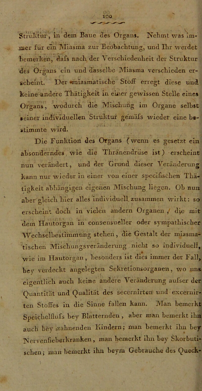 Striilitur , in dem Bane des Organs. Nehmt was Im- Bier für ein Miasma zur Bedhachtung, und Ihr werdet hemerhen,'dafs nach der Verschiedenheit der Struktur des Organs ein und dasselbe Miasma verschieden er- scheint. Der •miasmatische Stoff erregt diese und. keine andere Thätigkeit in einer gewissen Stelle eine» Organs, wodurch die Mischung im Organe selbst »einer individuellen Struktur gem'dfs wieder eine b«- »tlmmte wird. Die Funktion des Organs (wenn es gesetzt ein absonderndes, wie die Thränendrüse ist) erscheint nun verändert, und der Grund dieser Veränderung kann nur wieder ln einer von einer specifischen Thä- ti‘^keit abhängigen eigenen Mischung liegen. Ob nun aber gleich hier alles individuell.zusammen wirkt: so erscheint doch in vielen andern Organen / die mit dem Hautorgan in consensucller oder sympathischer Wechselhestimmiing stehen, die Gestalt der miasma- tischen MischungsVeränderung nicht so individuell, wie im Hautorgan, besonders ist dies immer der Fall, hey verdeckt angelegten Sekretionsorganeu, wo uns eigentlich auch keine andere Veränderung aufser der Quantität und Qualität des secernirten und exceniir- ten Stoffes in die Sinne fallen kann. Man bemerkt Speichelflufs hey Blätternden , aber man bemerkt ihn auch hey izahnendeu Kindern; man bemerkt ihu hey Nervenfieherkranken, man bemerkt ihn hey Skorbuti- schen; man bemerkt ilin beym Gebrauclie des Queck-