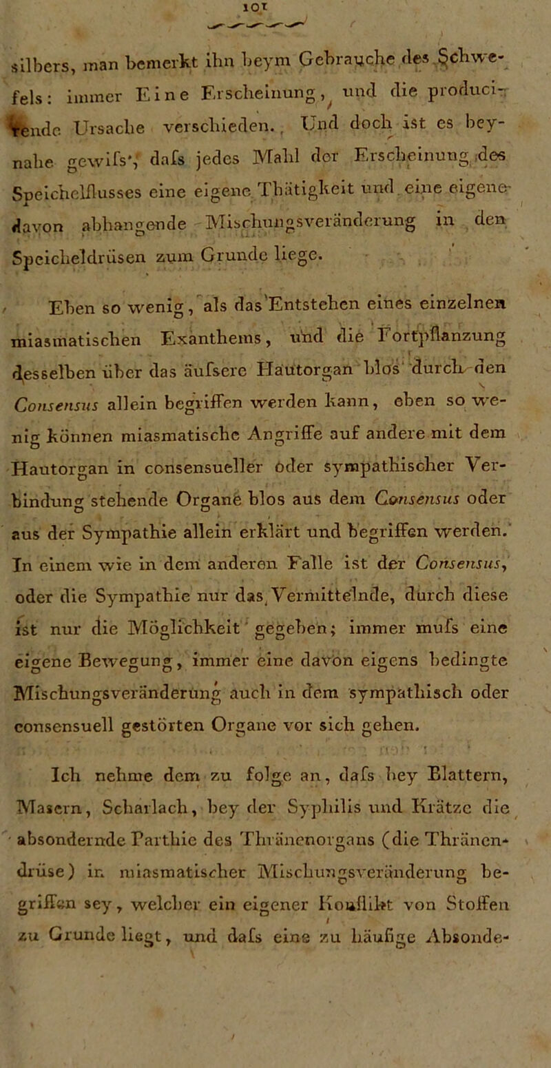 Silbers, inan bemerkt ihn beym Gebrauche des,Schwe- fels ; immer Eine Erscheinung,^ und die produci- Vendo Ursache verschieden., Und doch ist es hey- nahe gewifs*, dafs jedes Mahl der Erscheinung ,des Speichelllusses eine eigene Thätigkeit und.eine eigene- davon abhangende Mischungsveränderung in den Speicheldrüsen zum Grunde liege. ' Eben so wenig,als das'Entstehen eines einzelnen miasmatischen Exanthems, und die Fortpflanzung « d,esselben über das äufsere Häütorgan blos' durcE den Consensus allein begriffen werden kann, eben so we- nig können miasmatische Angriffe auf andere mit dem Hautorgan in consensueller öder sympathischer Ver- binduntr stehende Organfe blos aus dem C</nse7isus oder aus der Sympathie allein erklärt und begriffen werden,' In einem wie in dem anderen Falle ist der Consensus^ oder die Sympathie nur das, Vermittelnde, durch diese ist nur die Möglichkeit' gegeben; immer mufs eine eio^ene Eewesung;, immer eine davon eigens bedingte Mischungsveränderüng auch in dem sympathisch oder consensuell gestörten Organe vor sich gehen. Ich nehme dem zu folge an, dafs hey Blattern, Masern, Scharlach, bey der Syphilis und Krätze die absondernde Parthie des Thiäncnorgans (die Thräncn* drüse) in miasmatischer Mischungsveränderung be- griffen sey, welcher ein eigener Koafllkt von Stoffen I zu Grunde liegt, und dafs eine zu häufige Absonde-