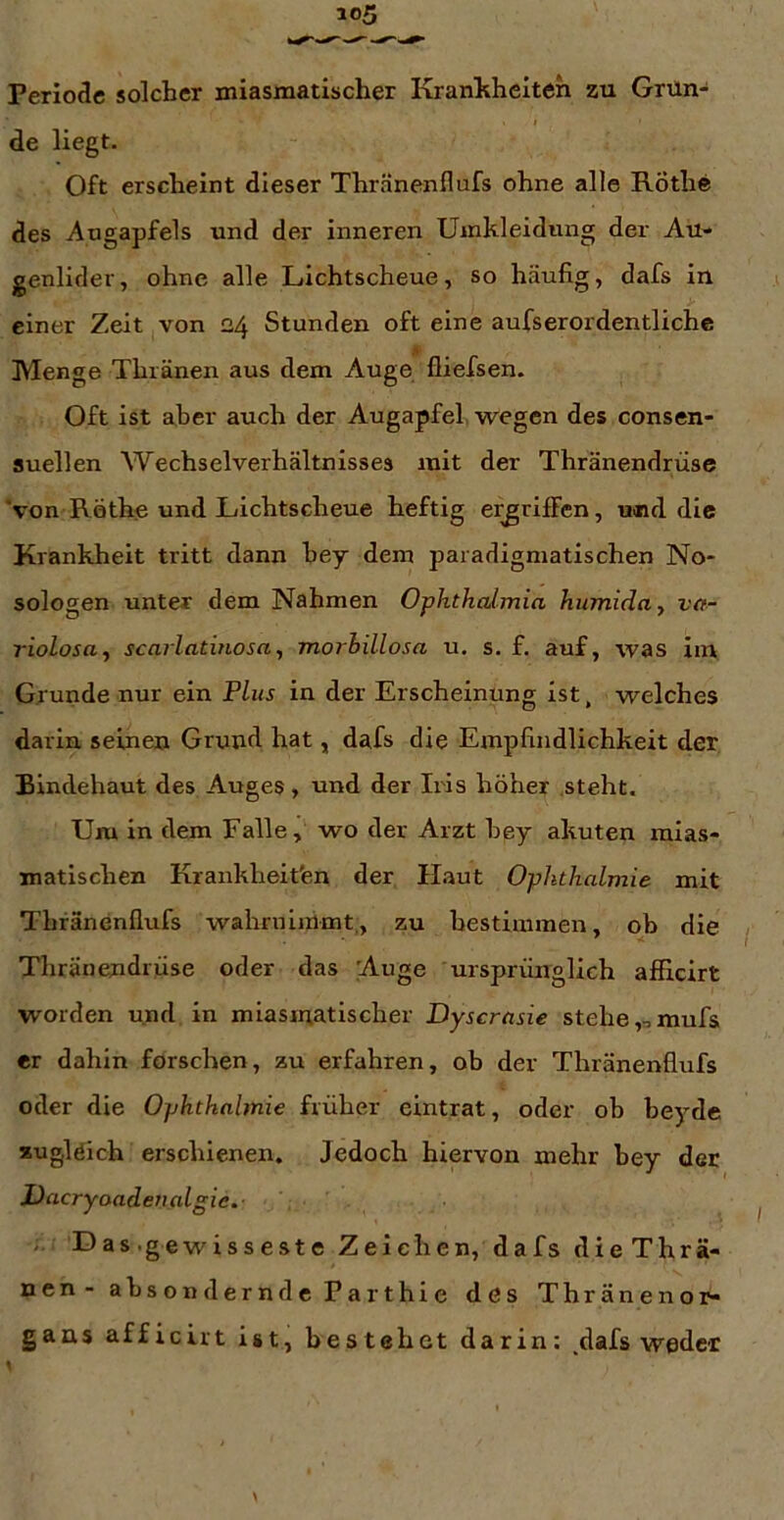 de liegt. Oft erscheint dieser Thränenllufs ohne alle Rothe des Augapfels und der inneren Umkleidung der Au- genlider, ohne alle Lichtscheue, so häufig, dafs in einer Zeit von 24 Stunden oft eine aufserordentliche Menge Thränen aus dem Auge fliefsen. Oft ist aber auch der Augapfel, wegen des consen- suellen Wechselverhältnisses mit der Thränendrüse 'von Rothe und Lichtscheue heftig ergriffen, und die Krankheit tritt dann hey dem paradigmatischen No- sologen unter dem Nahmen Ophthalmia humida, va- riolosa^ scarlatinosa, morhillosa u. s. f. auf, was im Grunde nur ein Plus in der Erscheinung ist, welches darin seinen Grund hat, dafs die Empfindlichkeit der Bindehaut des Auges, und der Iris höher steht. Um in dem Falle, wo der Arzt hey akuten mias- matischen Krankheit'en der Haut Ophthalmie mit Thränenflufs wahrninimt,, zu hestimmen, ob die Thränendrüse oder das 'Auge ursprünglich afficirt worden und in miasmatischer Dyscrasie stehe ,,,mufs er dahin forschen, zu erfahren, ob der Thränenflufs oder die Ophthalmie früher eintrat, oder ob beyde zugleich erschienen. Jedoch hiervon mehr hey der JJacryoade7ialgie. i. Das.gewisseste Zeichen, dafs dieThrä- nen - absondern de Parthie des Thränenor- gans afficirt ist, bestehet darin: dafs weder