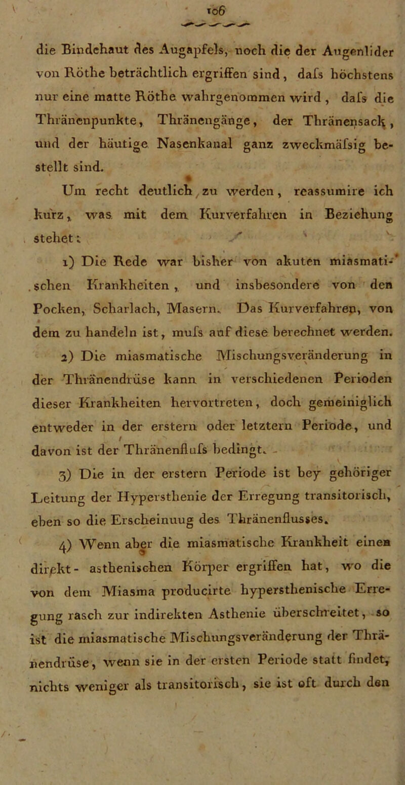 die Bindehaut des Augapfels, noch die der Augenlider von Röthe beträchtlich ergriffen sind, dafs höchstens nur eine matte Röthe wahrgenommen wird , dafs die Thiänenpunkte, Thräncngänge, der Thränensacl^ , und der häutige Nasenkanal ganz zweckmäfsig be- stellt sind. Um recht deutlich zu werden, reassumire ich kurz ^ was, mit dem Kurverfahren in Beziehung stehet t '' ' 1) Die Rede war bisher von akuten miasmati-* . sehen Krankheiten , und insbesondere von ' den Pocken, Scharlach, Masern. Das Kurverfahrep, von , / dem zu handeln ist, mufs auf diese berechnet werden. 2) Die miasmatische Mischungsveränderung in der Thränendrüse kann in verschiedenen Perioden dieser Krankheiten hervortreten, doch gemeiniglich entweder in der erstem oder letztem Periode, und f davon ist der Thränenflufs bedingt. - 3) Die in der erstem Periode ist bey gehöriger Leitung der Hypersthenie der Erregung transitorisch, eben so die Erscheinuug des Thränenflusses. 4) Wenn aber die miasmatische Krankheit einen direkt- asthenischen Körjjer ergriffen hat, wo die von dem Miasma producirte hypersthenische Erre- gung rasch zur indirekten Asthenie überschreitet, so ist die miasmatische Mischungsveränderung der Thrä- nendrüse , wenn sie in der ersten Periode statt findet, nichts weniger als transitorisch, sie ist oft durch den