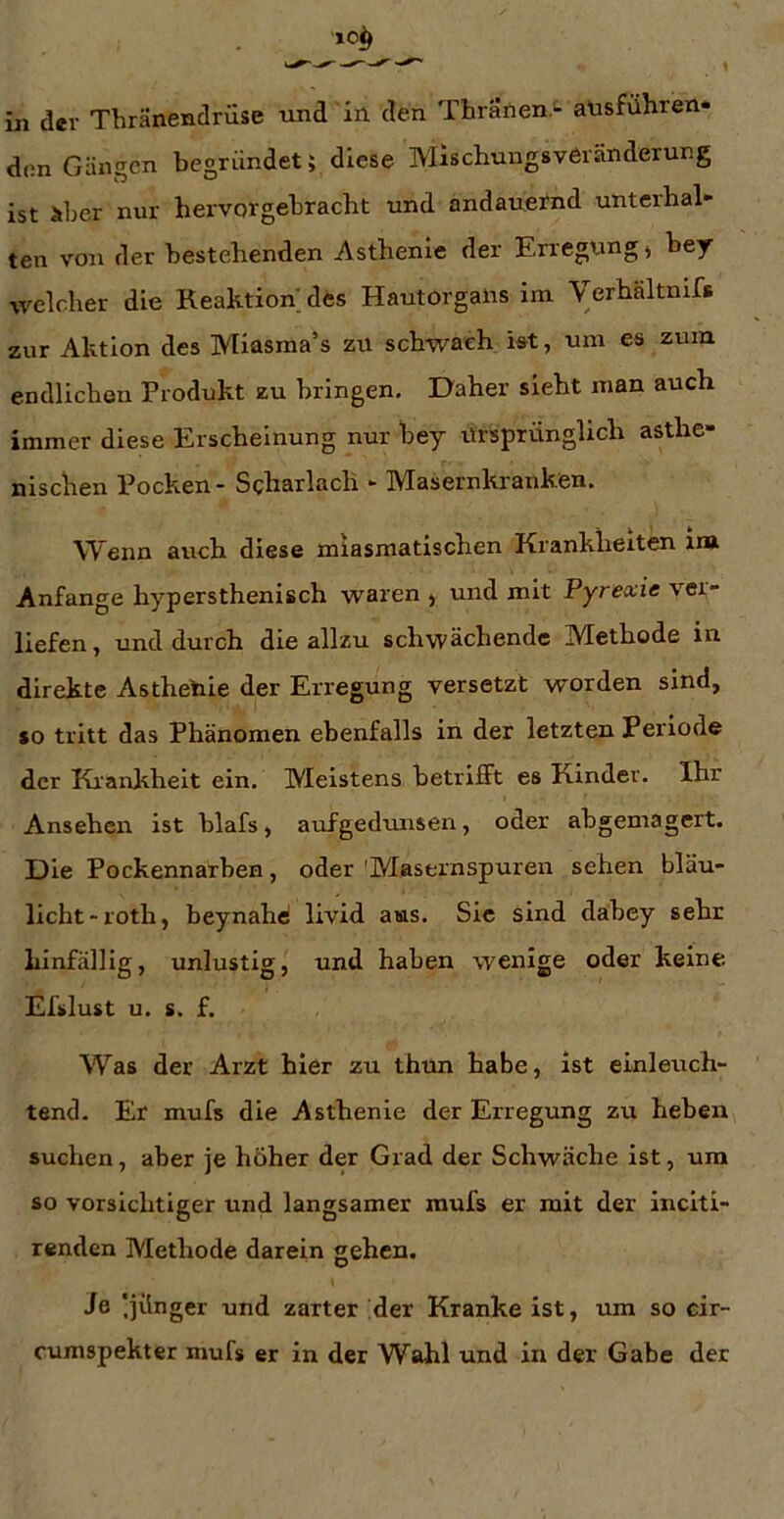 den Gängen begründet; diese Mischungsveränderung ist äber nur hervorgebracht und andauernd unterhal- ten von der bestehenden Asthenie der Erlegung) bey welcher die Reaktion des Hautorgans im \erhältnifs zur Aktion des Miasma’s zu schwach i^t, um es zum endlichen Produkt zu bringen. Daher sieht man auch immer diese Erscheinung nur bey Ursprünglich asthe- nischen Pocken - Scharlach - Masernkrauken. Wenn auch diese miasmatischen Krankheiten ina Anfänge hypersthenisch waren , und mit Pyrexie ver- liefen , und durch die allzu schwächende Methode in direkte Asthetiie der Erregung versetzt worden sind, »o tritt das Phänomen ebenfalls in der letzten Periode der Ki'ankheit ein. Meistens betrifft es Kinder. Ihr Ansehen ist blafs, aufgedunsen, oder abgemagert. Die Pockennarben, oder 'Masernspuren sehen bläu- licht-roth, beynahe livid aus. Sic sind dabey sehr hinfällig, unlustig, und haben wenige oder keine Efslust u. s. f. Was der Arzt hier zu thun habe, ist einleuch- tend. Er mufs die Asthenie der Erregung zu heben suchen, aber je höher der Grad der Schwäche ist, um so vorsichtiger und langsamer mufs er mit der inciti- renden Methode darein gehen. Ja Ijünger und zarter :der Kranke ist, um so cir- cumspekter mufs er in der Wahl und in der Gabe der