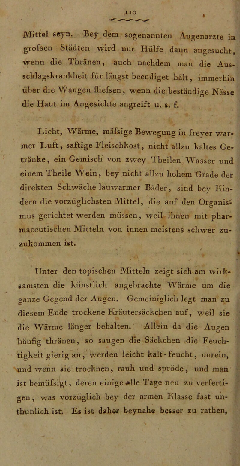 jyritt«! seyn. Bey dem sogenannten Augenärzte In grofsen Städten wird nur Hülfe dann aiigesuclit, wenn die Thiänen, auch nachdem man die Aus- schlagskrankheit für längst beendiget halt, Immerhin über die Wangen fliefsen, wenn die beständige Nässe die Haut im Angesichte angreift u. s. f. Licht, Wärme, mäfsigc Bewegung in freyer war- mer Luft, saftige Fleischkost, nicht allzu kaltes Ge- tränke , ein Gemisch von zwey Theilen Wasser und einem Theile Wein, bey nicht allzu hohem Grade der direkten Schwäche lauwarmer Bäder, sind bey Kin- dern die vorzüglichsten Mittel, die auf den Organis- mus gerichtet werden müssen, weil ihnen mit phar- maceutischen Mitteln von innen meistens schwer zu- zukommen ist. ✓ Unter den topischen Mitteln zeigt sich am wirk- samsten die künstlich angebrachte Wärme um die ganze Gegend der Augen. Gemeiniglich legt man zu diesem Ende trockene Kräutersäckchen auf, weil sie die Wärme länger behalten. Allein da die Augen häufig thränen, so saugen die Säckchen die Feuch- tigkeit gierig an, werden leitht kalt-feucht, unrein, und wenn sie,trocknen, rauh und spröde, und man ist hemüfsigt, deren einige *lle Tage neu zu verferti- gen, was vorzüglich bey der armen Klasse fast un- thunlich ist. Es ist dahöi’ beynahe besser zu rathen,
