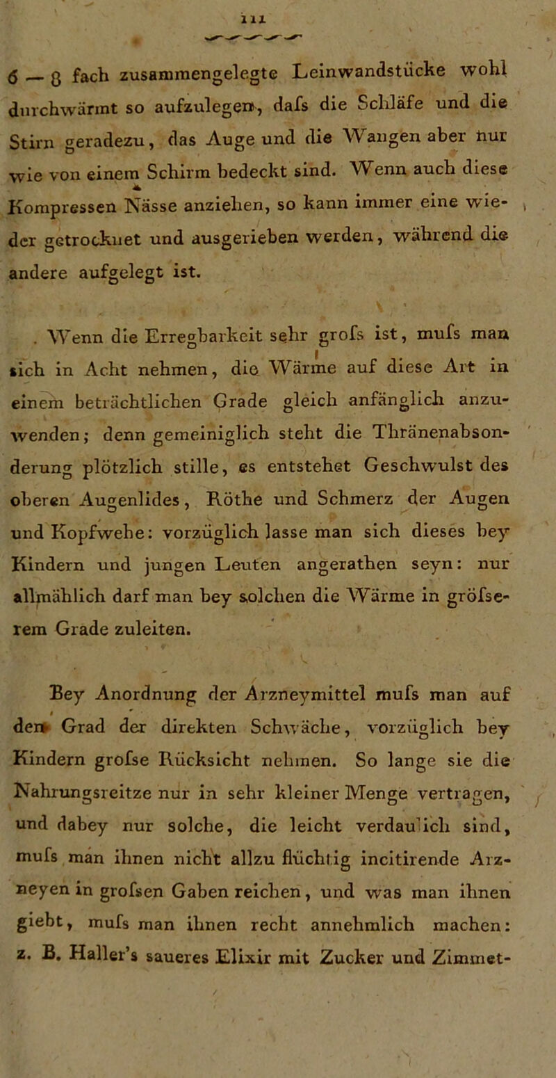 dmchwärmt so aufzulegex», dafs die Scldäfe und die Stirn geradezu, das Auge und die Wangenaber nur wie von einem Schirm bedeckt sind. Wenn auch diese Kompressen Nässe anziehen, so kann immer eine wie- der getrocknet und ausgerieben werden, während die andere aufgelegt ist. . Wenn die Erregbarkeit sehr grofs ist, mufs man sich in Acht nehmen, die Wärme auf diese Art in einern beträchtlichen Grade gleich anfänglich anzu- wenden; denn gemeiniglich steht die Thränenahson- derung plötzlich stille, es entstehet Geschwulst des oberen Augenlides, Röthe und Schmerz der Augen und Kopfwehe: vorzüglich lasse man sich dieses hey Kindern und jungen Leuten angerathen seyn: nur allmählich darf man hey solchen die Wärme in gröfse- rem Grade zuleiten. Bey Anordnung der Arzneymittel mufs man auf der» Grad der direkten Schwäche, vorzüglich hey Kindern grofse Rücksicht nehmen. So lange sie die Nahrungsreitze nur in sehr kleiner Menge vertragen, und dabey nur solche, die leicht verdaulich sind, mufs man ihnen nicht allzu flüchtig incitirende Arz- neyen in grofsen Gaben reichen, und was man ihnen giebt, mufs man ihnen recht annehmlich machen: z. B. Haller’s saueres Elixir mit Zucker und Zimmet-