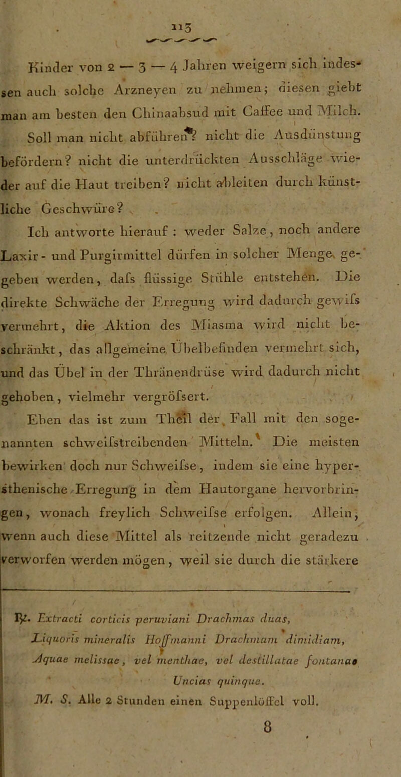 Kinder von 2 — 3 — 4 Jahren weigern sich indes- sen auch solche Arzneyen zu nehmen; niesen gieht man am besten den Chinaahsud mit C^alJee und INJilch, I Soll man nicht abführe nicht die Ausdünstung befördern? nicht die unterdrückten Ausschlage wie- der auf die Haut treiben? nicht al)leiten durch künst- liche Geschwüre? . Ich antworte hierauf : weder Salze, noch andere Laxir - und Purgirmittel dürfen in solcher MengCv ge- geben werden, dafs flüssige Stühle entstehen. Die direkte Schwäche der Erregung wird dadurch gewifs vermehrt, die Aktion des Miasma wird nicht be- schränkt, das allgemeine Übelbefinden vermehrt sich, und das Übel in der Thränendrüse wird dadurch nicht gehoben, vielmehr vergröfsert. , ; Eben das ist zum ThSil der, Fall mit den soge- nannten schweifstreibenden IVIltteln.' Die meisten bewirken doch nur Schweifse, iudem sie eine hyper- sthenische/Erregung in dem Hautorgane hervorbrin- gen , wonach freylich Schweifse erfolgen. Allein, I ✓ W'enn auch diese Mittel als reltzende nicht geradezu v^erworfen werden mögen, weil sie durch die stärkere ly. Extracti corticis jieruviani Drachmas duas, Liquoris niineralis Hoffnianni Ürachinam dimuliam, jlquae melissae, vel menthae, vel desHLlatae fontanae Uncias quinquc. JVT, S. Alle 2 Stunden einen Suppenlwifcl voll. 8
