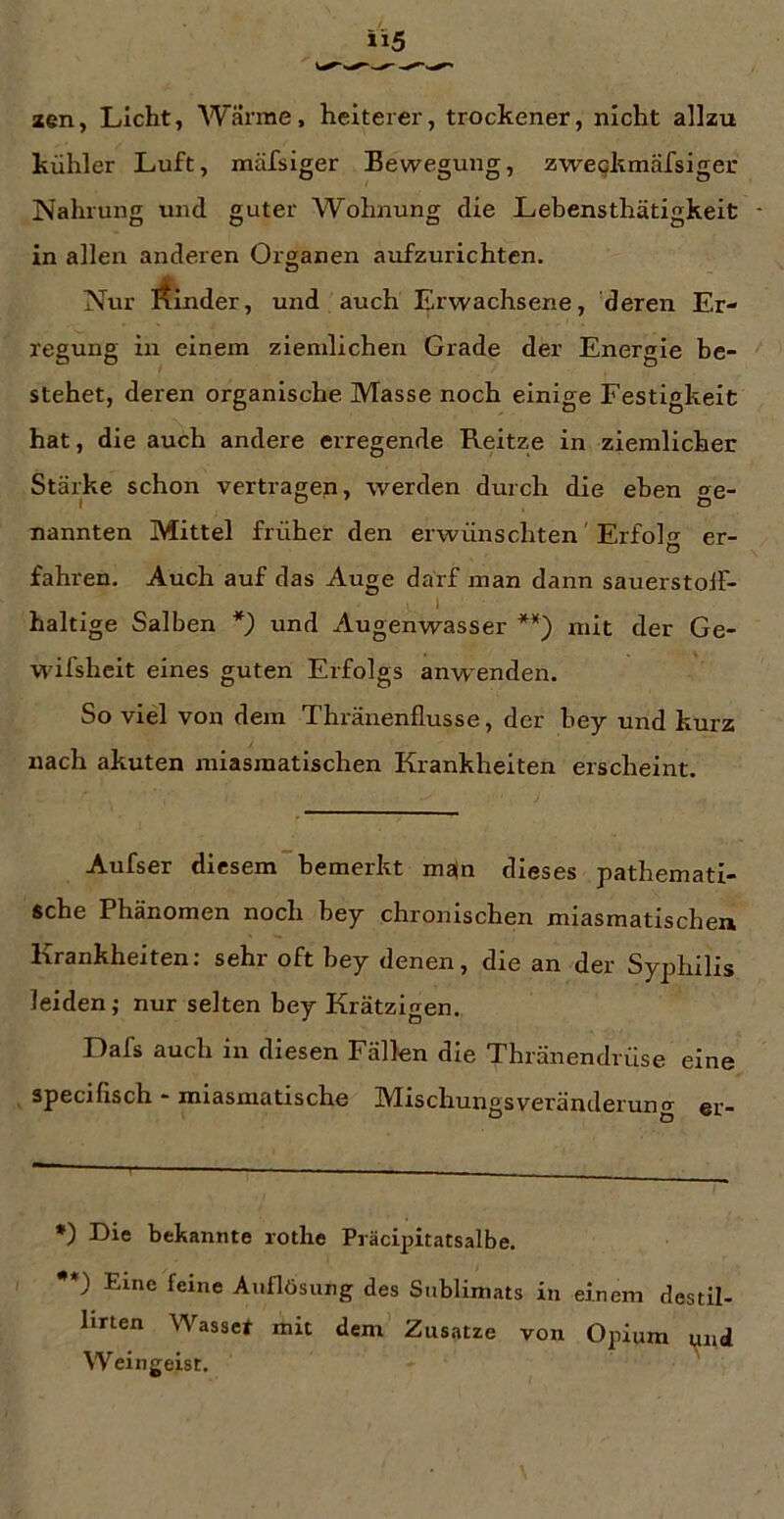 aen, Licht, Wärme, heiterer, trockener, nicht allzu kühler Luft, mäfsiger Bewegung, zwe^kmäfsiger Nahrung und guter Wohnung die Lebensthätigkeiü • in allen anderen Oi'ganen aufzurichten. Nur irfinder, und auch Erwachsene, 'deren Er- regung in einem ziemlichen Grade der Energie be- stehet, deren organische Masse noch einige Festigkeit hat, die auch andere erregende Reitze in ziemlicher Stäi’ke schon vertragen, werden durch die eben ge- nannten Mittel früher den erwünschten' Erfolo- er- o fahren. Auch auf das Auge darf man dann sauerstoif* I haltige Salben *) und Augenwasser **) mit der Ge- wifsheit eines guten Erfolgs anwenden. So vid von dem Thränenflusse, der bey und kurz nach akuten miasmatischen Krankheiten erscheint. Aufser diesem bemerkt ma(n dieses pathemati- sche Phänomen noch bey chronischen miasmatischen Krankheiten: sehr oft bey denen, die an der Syphilis leiden; nur selten hey Krätzigen. Dafs auch in diesen Fällen die Thränendrüse eine specifisch - miasmatische Mischungsveränderung er- *) Die bekannte rothe Präcipitatsalbe. •*) Eine feine Auflösung des Sublimats in einem destil- litten Wasser mit dem Zusatze von Opium und Weingeist.
