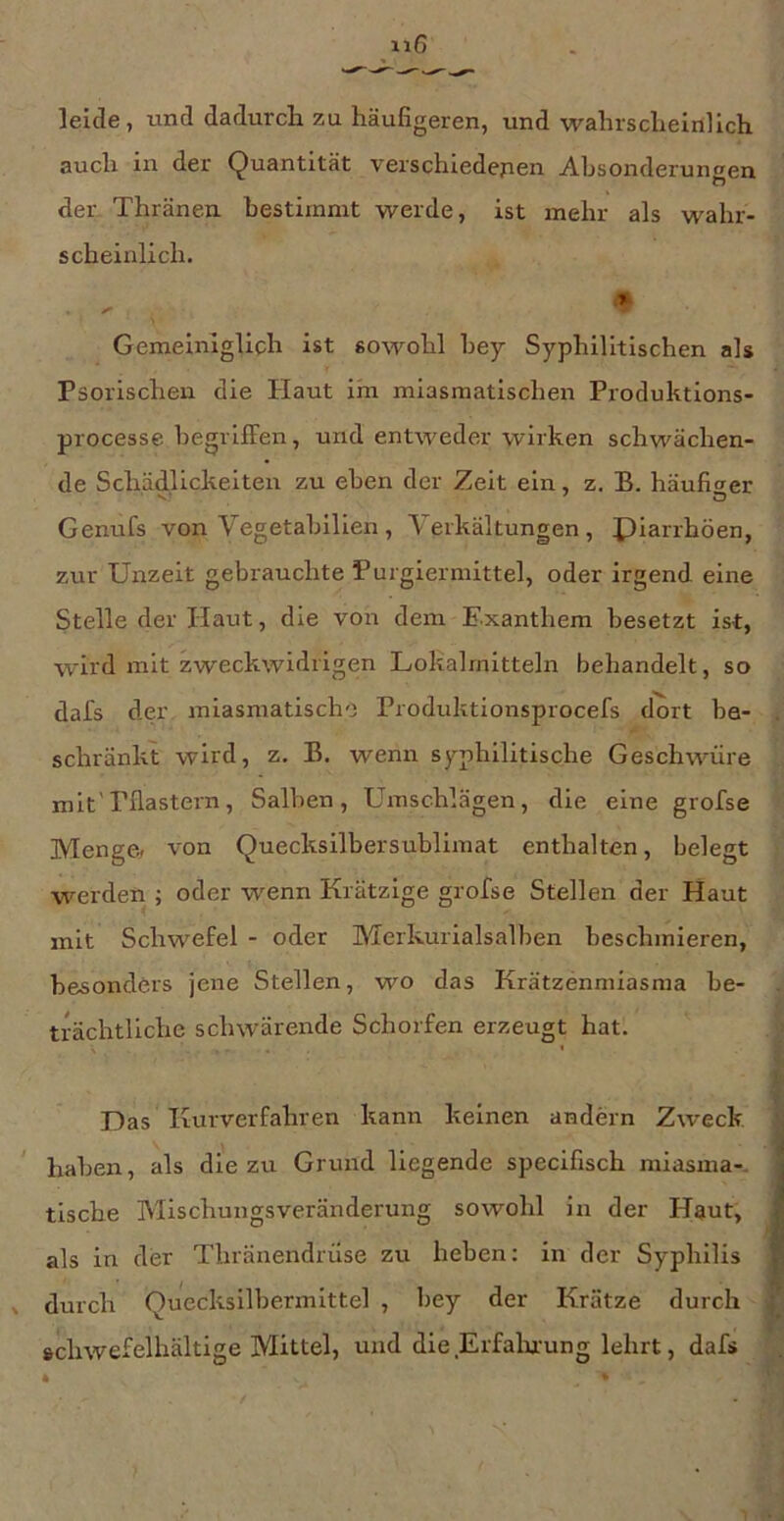 leide, und dadurch zu häufigeren, und wahrscheinlich auch in der Quantität verschiedenen Absonderungen der Thränen bestimmt werde, ist mehr als wahr- scheinlich. Gemeiniglich ist sowohl bey Syphilitischen als Psorischen die Haut im miasmatischen Pioduktions- processe begriffen, und entweder wirken schwächen- de Schädlickeiten zu eben der Zeit ein, z. B. häufiger Genufs von Vegetabilien , Yerkältungen , piarrhöen, zur Unzeit gebrauchte Purgiermittel, oder irgend eine Stelle der Haut, die von dem Exanthem besetzt ist, wird mit zweckwidrigen Lokalrnitteln behandelt, so dafs der miasmatischo Produktionsprocefs dort be- schränkt wird, z. B. wenn syphilitische Geschwüre mit'Pflastern, Salben, Umschlägen, die eine grofse Menge, von Quecksilbersublimat enthalten, belegt werden ; oder wenn Krätzige grofse Stellen der Haut mit Schwefel - oder Merkurialsalben beschmieren, besonders jene Stellen, wo das Krätzenmiasma be- trächtliche schwärende Schorfen erzeugt hat. Das Kurverfahren kann keinen andern Zweck, haben, als die zu Grund liegende specifisch miasma-, tische Mischungsveränderung sowohl in der Haut, als in der Thränendrüse zu heben: in der Syphilis durch Quecksilbermittel , bey der Krätze durch »chwefelhältige Mittel, und die Erfalutung lehrt, dafs * >