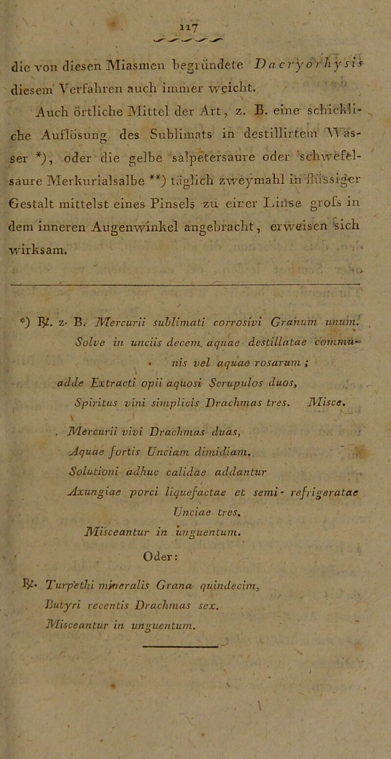 die von diesen Miasmen begründete D ac ryor h y s i s diesem' Verfabren auch immer weicht. \ Auch Örtliche Mittel der Art, z. B. eine schickli- che Auflösung,, des Sublimats in destillirtem' Was- ser *), oder 'die gelbe sälpetersaure oder 'schwefel- saure Merkurialsalbe **) täglich zweymahl in flüssiger Gestalt mittelst eines Pinsels zu einer Lirlse grofs in dem inneren Augenwinkel angebracht, erweisen 'sich wirksam. ' *) 1^. z* B. ]\'Tercurii suhlimati corrosivi Grahuin unuinl Solve in unciis decem. aquae destillatae coihmü- nis vel aquae rosarum ; adde Extracti opii aquosi Scrupulos duos, Spiritus vini siinplicis Drachmas tres. JVlisce, \ . IVIercurii vivi Drachmas duas, Aquae fortis Unciam dimidiam. Solutioni adliuc calidae addantur Axungiae porci liquefactae et semi- refrigeratae Unciae tres. JUisceantur in . unguentum, Oder: IV* Turp'ethi mytteralis Grana qtdndecim, Butyri recentis Drachmas sex. iVIisceantur in umruentum.
