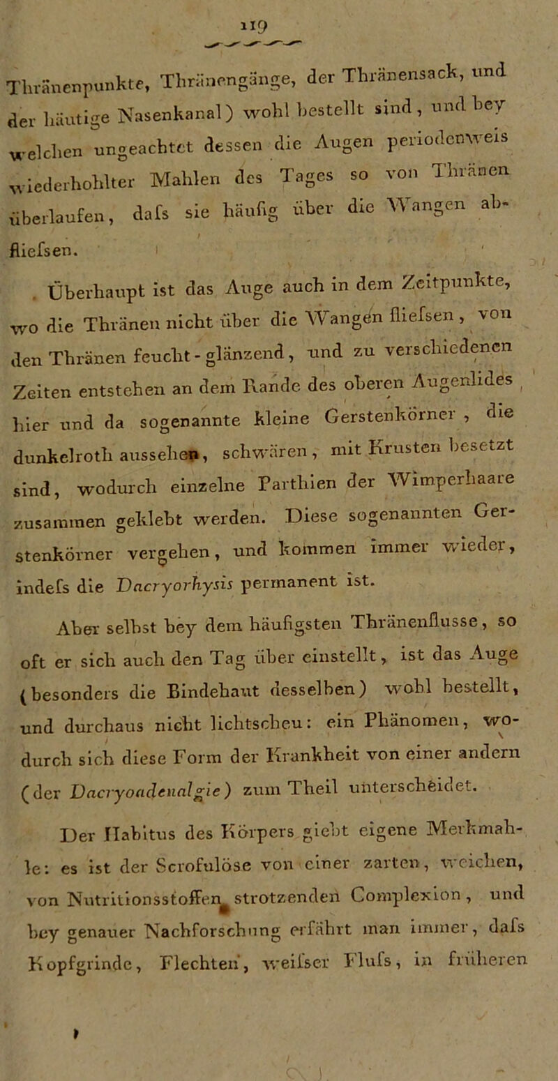 Tlu-anenpunkte, Thräncngäuge, der Thränensack, und der lüiutige Nasenkanal) wohl bestellt sind, und bey welchen ungeachtet dessen die Augen periodcnweis wiederhohlter Mahlen des Tages so von Thräncn {iberlaufen, dafs sie häufig über die Wangen ah- fliefsen. Überhaupt ist das Auge auch in dem Zeitpunkte, wo die Thränen nicht über die Wangön fliefsen , von den Thränen feucht - glänzend, und zu verschiedenen Zeiten entstehen an dem Kande des oberen Augenlides hier und da sogenannte kleine Gerstenkörnei , die dunkelrothaiissehei», schwären, mit Krusten besetzt sind, wodurch einzelne Parthien der Wimperhaare zusammen geklebt werden. Diese sogenannten Ger- stenkörner vergehen, und kommen immer wieder, indefs die Dneryorhysis permanent ist. Aber selbst bey dem häufigsten Thränenflusse, so oft er sich auch den Tag über einstellt, ist das Auge (besonders die Bindehaut desselben) wohl bestellt, und durchaus nicht lichtscheu: ein Phänomen, wo- durch sich diese Form der Krankheit von einer andern (der Dacryoadenalgie) zum Theil unterscheidet. Der Habitus des Körpers giebt eigene Mevkmah- le: es ist der Scrofulöse von einer zarten, weichen, von Nutritionsstoffer^ strotzenden Gomplexion , und bey genauer Nachforschung ei’fährt man immer, dafs Kopfgrinde, Flechten, weiiser Fliifs, in früheren