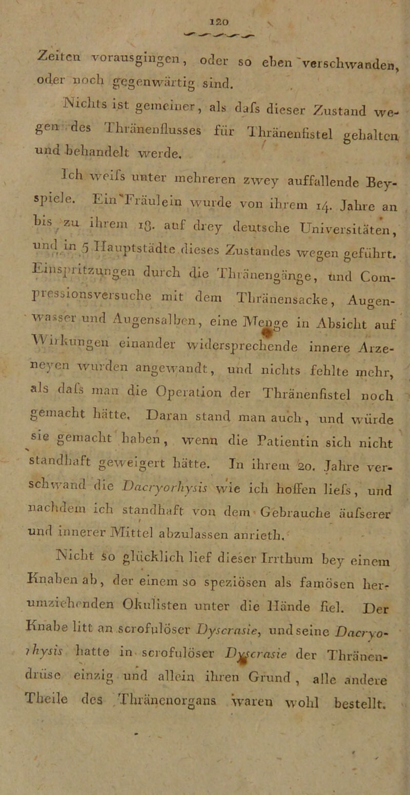Zelten vorausgingen, oder so eben'verschwanden, oder noch g^egenwärtig sind, Nichts ist gemeiner, als dafs dieser Zustand we- gen ■ des 1 huinenflusses für dhränenfistel gehalten und behandelt werde. Ich werfs unter mehreren zwey auffallende Bey- spiele. Ein'Fräulein wurde von ihrem 14. Jahre an bis zu ihrem lO. auf drey deutsche Universitäten, Ilfinptstädte dieses Zustandes wegen geführt. Einspritzungen durch die Thinnengänge, und Com- pressionsversuche mit dem Thränensacke, Au-en- Wasser und Angensalben, eine Me^e in Absicht auf Wirkungen einander widersprechende innere Arze- neyen wurden angewandt, und nichts fehlte mehr, als dals man die Operation der Thränenfistel noch gemacht hätte. Daran stand man auch, und würde sie gemacht haben, wenn die Patientin sich nicht standhaft geweigert hätte. Tn Ihrem 20, Jahre ver- schwand die Dacryorhjsis wie ich hoffen liefs, und nachdem ich standhaft von deni * Gebrauche äufserer und innerer Mittel abzulassen anrieth. - • Nicht so glücklich lief dieser Irrthum bey einem Knabenab, der einem so speziösen als famosen her- umzichenden Okulisten unter die Hände fiel. Der Knabe litt an scrofulÖser Dysernsie, und seine Dacryo- jhysis hatte in scrofulÖser D^crasie der Thränen- drüse einzig und allein ihren Grund , alle andere Theile des Thräneuorgans waren wohl bestellt.