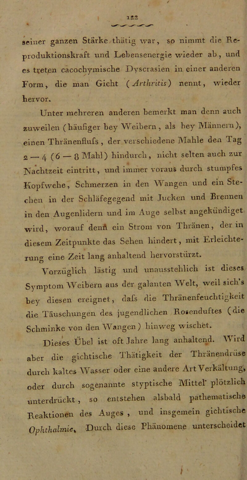 seiner ganzen Stärke tliätig war, so nimmt die Re- produktionskraft und Lebensenergie wieder ab, und es Uet/sn cacochymische Dyscrasien in einer anderen Form, die man Gicht (Arthritis) nennt, wieder hervor. Unter mehreren anderen bemerkt man denn auch I zuweilen (häufiger bey Weibern, als bey Männern), einen Thränenflufs , der verschiedene Mahle den Tag 2 .— ^ (6 — 0 Mahl) hindurch , nicht selten auch zur ISachtzeit elntritt, und immer voraus durch stumpfes Kopfwehe, Schmerzen in den Wangen und ein Ste- chen in der Schläfegegend mit Jucken und Brennen in den Augenlidern und im Auge selbst angekündiget. wird, worauf denft ein Strom von Thränen, der in diesem Zeitpunkte das Sehen hindert, mit Erleichte- rung eine Zeit lang anhaltend heivorstürzt. Vorzüglich lästig und unausstehlich ist dieses Symptom Weibern aus der galanten Welt, weil slch’s bey diesen ereignet, dafs die Thränenfeuchtigkeit die Täuschungen des jugendlichen Rosenduftes (die Schminke von den Wangen) hinweg wischtet. Dieses Übel ist oft Jahre lang anhaltend. Wird aber die gichtische Thätigkelt der Thränendruse durch kaltes Wasser oder eine andere Art Verkältung, oder durch sogenannte styptlsche Mittel' plötzlich unterdrückt, so entstehen alsbald pathematische Keaktlonen des Auges , und insgemein gichtische Ophthalmie^ Durch diese Phänomene unterscheidet