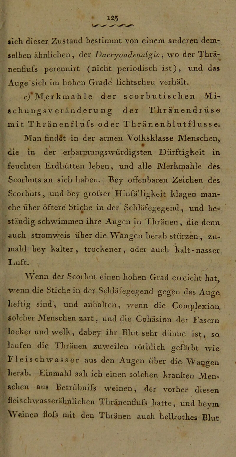 «ich dieser Zustand bestimmt von einem anderen dem- selben ähnlichen, der Dacryoadenalgie, wo der Thrä- nenflufs perennirt (nicht periodisch ist), nnd das Au<^e'sich im hohen Grade lichtscheu verhält, o c)*]\Ierkmah 1 e der s corhutischen Mi- schuncsveränderung der Thränendrüse mit Thränenflufs oder Thränenblutflusse. Man findet in der armen Volksklasse Menschen, die in der erbarmungswürdigsten Dürftigkeit in feuchten Erdhütten leben, und alle Merkmahle des Scorbuts an sich haben. Bey olfenbaren Zeichen des Scorbuts, und bey grofser Hinfälligkeit klagen man- che über öftere Stiche in der Schläfegegend, und be- ständig schwimmen ihre Augen in Thränen, die denn auch stromweis über die Wrängen herab stürzen, zu- mahl bey kalter, trockener, oder auch kalt-nasser Luft. I Wenn der Scorbut einen hohen Grad erreicht hat^ wenn die Stiche in der Schläfegegend gegen das Auge heftig sind, und arihalten, wenn die Complexion solcher Menschen zart, und die Cohäsion der Fasern locker und welk, dabey ihr Blut sehr dünne ist, so laufen die Thränen zuweilen röthllch gefärbt wie Fleischwasscr aus den Augen über die Waqgen herab. Einmahl sah ich einen solchen kranken Men- schen aus Betrübnifs weinen, der vorher diesen fleischwasserähnlichen Thränenflufs hatte, und beym Weinen flofs mit den Thränen auch llelhothes Blut