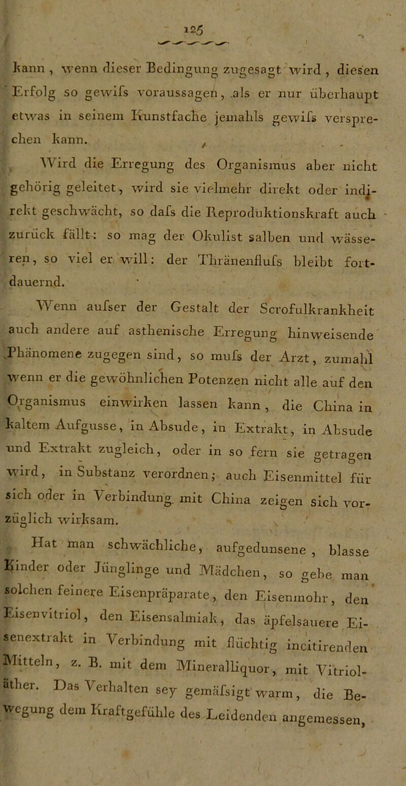 hann , wenn dieser Bedingung zugesagt wird , diesen Erfolg so gewifs Voraussagen, .als er nur überhaupt etwas in seinem Kunstfache jemahls gewifs verspre- chen bann. ^ ^ Wird die Erregung des Organismus aber nicht gehörig geleitet, wird sie vifdmehr direkt oder indi- rekt geschwächt, so dafs die Reprodüktionskraft auch zurück fällt : so mag der Okulist salben und wässe- ren, so viel er will: der Thränenflufs bleibt fort- dauernd. Wenn aufser der Gestalt der Scrofulkrankheit 3nch andere auf asthenische Erregung hinw^eisende -.Phänomene zugegen sind, so mufs der Arzt, zumalil wenn er die gewöhnlichen Potenzen nicht alle auf den Organismus einwirken lassen kann, die China in kaltem Aufgusse, in Absude, in Extrakt, in Absude und Extrakt zugleich, oder in so fern sie getragen wild, in Substanz verordnen; auch Eisenmittel für sich oder in Verbindung, mit China zeigen sich vor- züglich wirksam. Hat man schw'ächliche, aufgedunsene, blasse Kinder oder Jünglinge und Mädchen, so gebe man solchen feinere Eisenpräparate, den F^isenmohr, den' Eisenvitriol, den Eisensalmiak, das äpfelsauere Ei- senextrakt in Verbindung mit flüchtig incitirenden Mitteln, z. B. mit dem Mineralliquor, mit Vitriol- ather. Das Verhalten sey gemäfsigt warm, die Be- wegung dem Kraftgefühle des Leidenden angemessen,