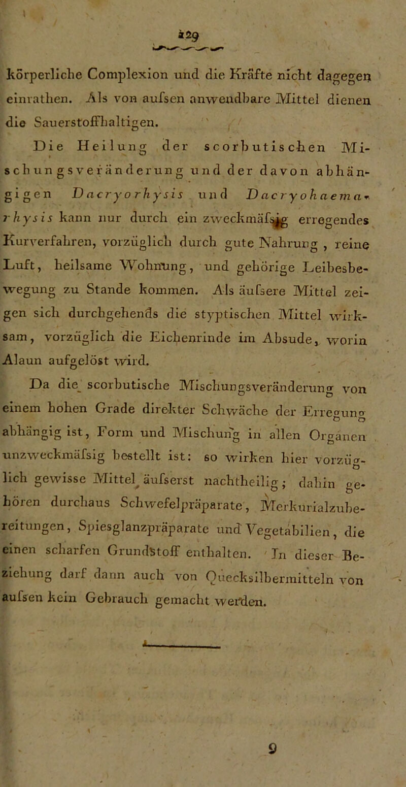 äig kSrperliche Complexion und die Kräfte nicht dagegen elnrathen. Als von aufsen anwendbare IVIittel dienen die SauerstofFhaltigen. '' ( ■' Die Heilung der scorbutischen Mi- sch ungsvef ander ung und der davon abhän- gigen Dncryorhysis un([ D ac ry o h aem rhysis kann nur durch ein zweckniäf;^ erregendes Kurverfahren, vorzüglich durch gute Nahrung , reine Luft, heilsame Wohnung, und gehörige Leibesbe- wegung zu Stande kommen. Als äufsere Mittel zei- gen sich durchgehends die styptischen Mittel wirk- sam, vorzüglich die Eichenrinde im Absude, worin Alaun aufgelöst wird. Da die_ scorbutische MischungsVeränderung von einem hohen Grade direkter Schwäche der Erre<runtr o o abhängig ist. Form und Mischung in allen Organen unzweckmäfsig bestellt ist: so wirken hier voizüt- o lieh gewisse Mittel^ äufserst nachtheilig; dahin ge- hören durchaus Schwefelpräparate, Merkurialzube- reitungen, Spiesglanzpräparate und Vegetäbilien, die einen scharfen Grundstoff enthalten. ' In dieser Be- ziehung darf dann auch von Ouecksilberraitteln von aufsen kein Gebrauch gemacht weMen. 9