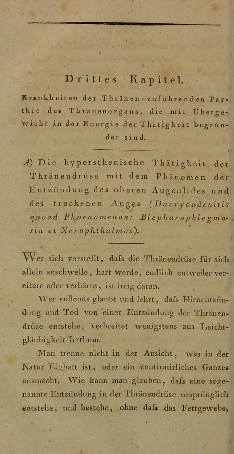 I ' • f * • * •t Drittes 'Kapitel. Kr»nklieit eil der .Tin än en - zufülire n d en Par« thie des T li r ä ii en o r ga n s , die mit Überge- wicht in der Energie der Thätigkeit begründ d e t sind. I A) Die hypersthenische Thätigkeit der Thränendrüse mit dem Phänomen der Entzündung des oberen Augenlides und des trockenen Aug^s ( D ac ry o ade nitis (juoad Pli^aenomenon: Bl e ph ar op hie gm a~ , sia et Xer ophthalmo s'). Wer sich vorstellt, dafs die Thränendrüse für sich allein anschwelle, hart werde, endlich entweder ver- eitere oder verhärte, ist irrig daran. f o ► Wer vollends glaubt und lehrt, dafs Hirnentzün- dung und Tod von einer Entzündung der Thränen- drüse entstehe, verbreitet wenigstens aus Leicht- gläubigkeit Trrthum.. Man trenne nicht in der Ansicht, was in der Natur Lic.heit ist, oder ein continuirllches Ganzes ausmaebt. Wie kann man glauben, dafs eine soge- nannte Entzündung in der Thränendrüse ursprünglich entstehe, und bestehe, ohne dafs das Fettgewebe, t