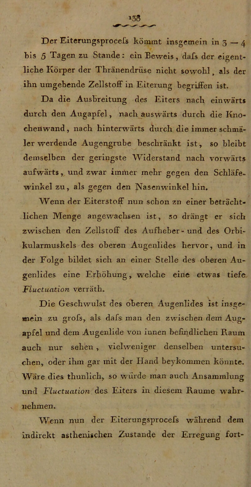 bis 5 Tagen zu Stande: ein Beweis, dafs der eigent- liche Körper der Thränendrüse nicht sowohl, als der ihn umgehende Zellstoff in Eiterung begriffen ist. Da die Ausbreitung des Eiters nach einwärts durch den Augapfel, nach auswärts durch die Kno- chenwand , nach hinterwärts durch die immer schmä- ler werdende Augengrube beschränkt ist, so bleibt demselben der geringste Widerstand nach vorwärts aufwärts, und zwar immer mehr gegen den Schläfe- winkel zu, als gegen den Nasenwinkel hin. Wenn der Eiterstoff nun schon zn einer beträcht- lichen Menge angewachsen ist, so drängt er sich zwischen den Zellstoff des Aufheber-und des Orbi- kularmuskels des oberen Augenlides hervor, und in der Folge bildet sich an einer Stelle des oberen Au- genlides eine Erhöhung, welche eine etwas tiefe, FLuctuation verräth. Die Geschwulst des oberen Augenlides ist insge- mein zu grofs, als dafs man den zwischen dem Aug- apfel und dein Augenlide von innen befindlichen Raum auch nur sehen ^ vielweniger denselben untersu- chen, oder ihm gar mit der Hand beykommen könnte. Wäre dies thunlich, so wurde man auch Ansammlung und Ftuctuation des Eiters in diesem Raume wahr- nehmen. Wenn nun der Eiterungsprocefs während dem indirekt asthenischen Zustande der Erregung fort-
