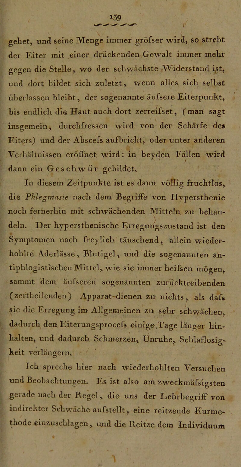 gehet, und seine Menge immer gröfser wird, so strebt der Eiter mit einer drückenden Gewalt immer mehr aecen die Stelle, wo der schwächste Widerstand Et, und dort bildet sich zuletzt, wenn alles sich selbst überlassen bleibt, der sogenannte äufsere Eiterpunkt, bis endlich die Haut auch dort zerreifset, ( man sagt insgemein, durchfressen wird von der Schärfe des Eiters) und der Abscefs auf bricht,, oder unter anderen Verhältnissen eröffnet wird: in beyden Fällen wird l dann ein Geschwür gebildete In diesem Zeitpunkte ist es dann völlig fruchtlos, die Phlegmasie nach dem Begriffe von Hyperstbenie noch fernerhin mit schwächenden Mitteln zu behan- dein. Der hypersthenische Erregungszustand ist den Symptomen nach freylich täuschend, allein wieder- hoblte Aderlässe, Blutigel, und die sogenannten ah- tiphlogistischenMittel, wie sie immer heifsen mögen, sammt dem äufseren sogenannten zurücktreibenden (zertbeilenden) Apparat-dienen zu nichts,, als dafs sie die Erregung im Allgemeinen zu sehr schwächen, dadurch den Eiterungsprocefs einige .Tage länger hin- halten, und dadurch Schmerzen, Unruhe, Schlaflosif^- c ö keit verlängern.. Ich spreche hier nach wiederhohlten Versuchen und Beobachtungen. Es ist also ani zweckmäfsigsten gerade nach der Regel, die uns der Lehrbegriff von indirekter Schwäche aufstellt, eine reitzende Kurme- thode einzuschlagen, und die Reitze dem Individuum
