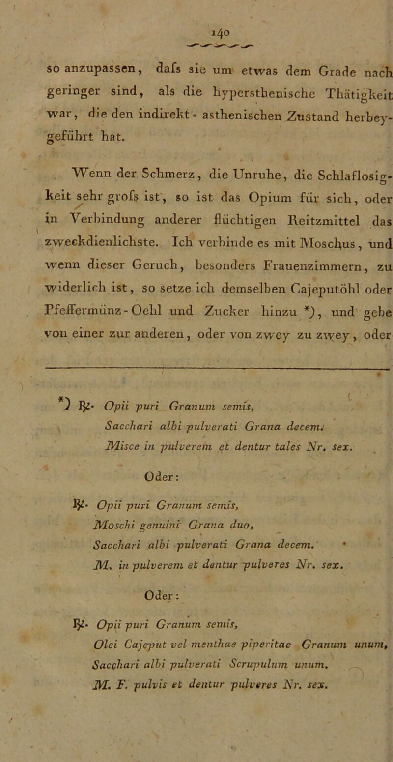 so anzupassen, dafs sie unv etwas dem Grade nach geringer sind, als die hyperstbenische Thätigkeit ■war, die den indirekt - asthenischen Zustand herbey- geführt hat. / Wenn der Schmerz, die Unruhe, die Schlaflosig- keit ^ehr grofs ist', so ist das Opium für sich, oder in Verbindung anderer flüchtigen Reitzmittel das zweckdienlichste. Ich verbinde es mit Moschus, und wenn dieser Geruch, besonders Frauenzimmern, zu widerlich ist, so setze ich demselben Cajeputöhl oder Pfeflfermünz - Oehl und Zucker hinzu und gebe von einer zur anderen, oder von zwey zu z\yey, oder Opii puri Granuin semis, Saccliari albi pulverati Grana decevu IVlisce in pulvereni et dentur tales Nr, sex. I Oder: Opii puri Granuni semis, Nloschi genuint Grana duo, Sacchari albi pulverati Grana decem. • J\/l. in pulvereni et dentur -pulveres Nr. sex. Oder: Opii puri Granum semis, Olei Gajeput vel menthae piperitae Granum unum, Sacchari albi pulverati Scrupulnm unum. ^ m. F. pulvis et dentur pulveres Nr. sex. _}