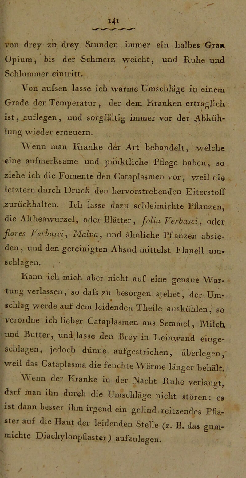 von drey zu drey Stunden immer ein halbes Gran Opium, bis der Schmerz w^eicht, und Ruhe und r Schlummer eintritt. Von aufsen lasse ich warme Umschläge ixi einem Grade der Temperatur, der dem Kranken erträglich ist, jiuflegen, und sorgfältig immer vor der Abküh- lung wieder erneuern. Wenn man Kranke der Art behandelt, w^elche «ine aufmerksame und pünktliche Pflege haben, so ziehe ich die Fomente den Cataplasmen vor, weil die letztem durch Druck den hervorstrebenden Eiterstoff ^urückhalten. Ich lasse dazu schleimichte Pflanzen, die AltheaWurzel, oder Blätter , folia Ferhasci, oder Jloi es Ferhasci ^ D/lalva^ und ähnliche Pflanzen absie- den , und den gereinigten Absud mittelst Flanell Um- schlägen. Kann ich mich aber nicht auf eine genaue War- tung verlassen, so dafs zu besorgen stehet, der Um- schlag werde auf dem leidenden Theile auskühlen, so verordne ich lieber Cataplasmen aus Semmel, Milch imd Butter, und lasse den Brey in Leinwand einge- schlagen, jedoch dünne aufgestrichen, überlegen,' weil das Cataplasma die feuchte Wärme länger behält. Wenn der Kranke in der Nacht Ruhe verlangt, darf man ihn durch die Umschläge nicht stören: es ist dann besser ihm irgend ein gelind. reitzendes Pfla- ster auf die Haut der leidenden Stelle (z. B, das gum- niichte Diachylonpflaster) aufzulegen.