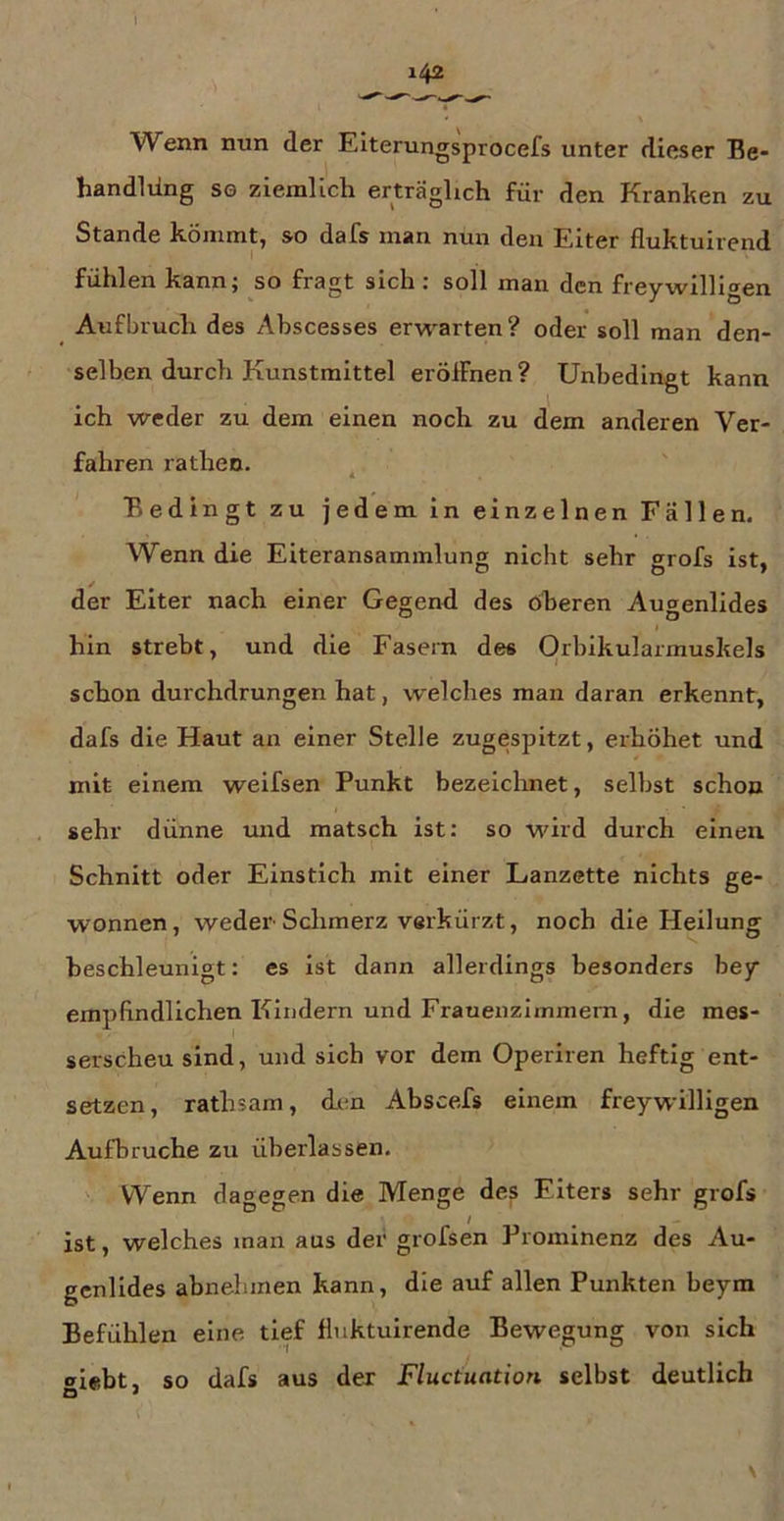 Wenn nun der Eiterungsprocefs unter dieser Be- handlüng sg ziemlich erträglich für den Kranken zu Stande kömmt, so dafs man nun den Eiter fluktuirend fühlen kann^ so fragt sich i soll man den freywilli^en Aufbruch des Ahscesses erwarten? oder soll man den- selben durch Kunstmittel eröffnen ? Unbedingt kann ich weder zu dem einen noch zu dem anderen Ver- fahren rathen. ^ Bedingt zu jedem in einzelnen Fällen. Wenn die Eiteransammlung nicht sehr grofs ist, der Eiter nach einer Gegend des oberen Augenlides hin strebt, und die Fasern des Orbikularmuskels schon durchdrungen hat, welches man daran erkennt, dafs die Haut an einer Stelle zugespitzt, erhöhet und mit einem weifsen Punkt bezeichnet, selbst schon sehr dünne mid matsch ist: so wird durch einen Schnitt oder Einstich mit einer Lanzette nichts ge- wonnen, weder Sclimerz verkürzt, noch die Heilung beschleunigt: es ist dann allerdings besonders bey empfindlichen Kindern und Frauenzimmern, die mes- serscheu sind, und sich vor dem Operiren heftig ent- setzen, rathsam, den Abscefs einem freywilligen Aufbruche zu überlassen. Wenn dagegen die Menge des Eiters sehr grofs / ist, welches man aus der grofsen Prominenz des Au- genlides abnehmen kann, die auf allen Punkten beym Befühlen eine tief fluktuirende Bewegung von sich «»ifibt, so dafs aus der Fluctuation selbst deutlich O *
