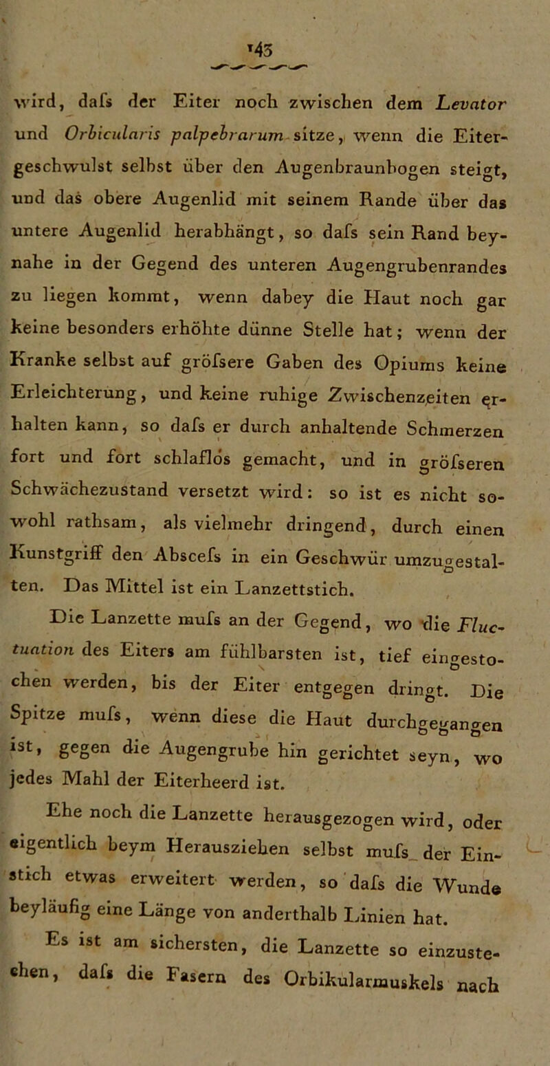 wird, dafs der Eiter noch zwischen dem Levator und Orhicidnris palpeh? arum-sitze,, wenn die Eiter- geschwulst selbst über den Augenbraunhogen steigt, und das obere Augenlid mit seinem Rande über das untere Augenlid herabhängt, so dafs sein Rand bey- nahe in der Gegend des unteren Augengrubenrandes zu liegen kommt, wenn dabey die Haut noch gar keine besonders erhöhte dünne Stelle hat; wenn der Kranke selbst auf gröfsere Gaben des Opiums keine Erleichterung, und keine ruhige Zwischenzeiten er- halten kann, so dafs er durch anhaltende Schmerzen fort und fort schlaflos gemacht, und in gröfseren Schwächezustand versetzt würd: so ist es nicht so- wohl rathsam, als vielmehr dringend, durch einen Kunstgriff den Abscefs in ein Geschwür umzugestal- ten. Das Mittel ist ein Lanzettstich. Die Lanzette mufs an der Gegend, wo “die E/mc- tuatioti des Eiters am fühlbarsten ist, tief eingesto- chen werden, bis der Eiter entgegen dringt. Die Spitze mufs, wenn diese die Haut durchgegangeu ist, gegen die Augengrube hin gerichtet seyn, wo jedes Mahl der Eiterheerd ist. Ehe noch die Lanzette herausgezogen wird, oder «igenthch beym Herausziehen selbst mufs_def Ein- stich etwas erweitert werden, so dafs die Wunde beyläufig eine Länge von anderthalb Linien hat. Es ist am sichersten, die Lanzette so einzuste- chen, dafs die Fasern des Orbikularmuskels nach