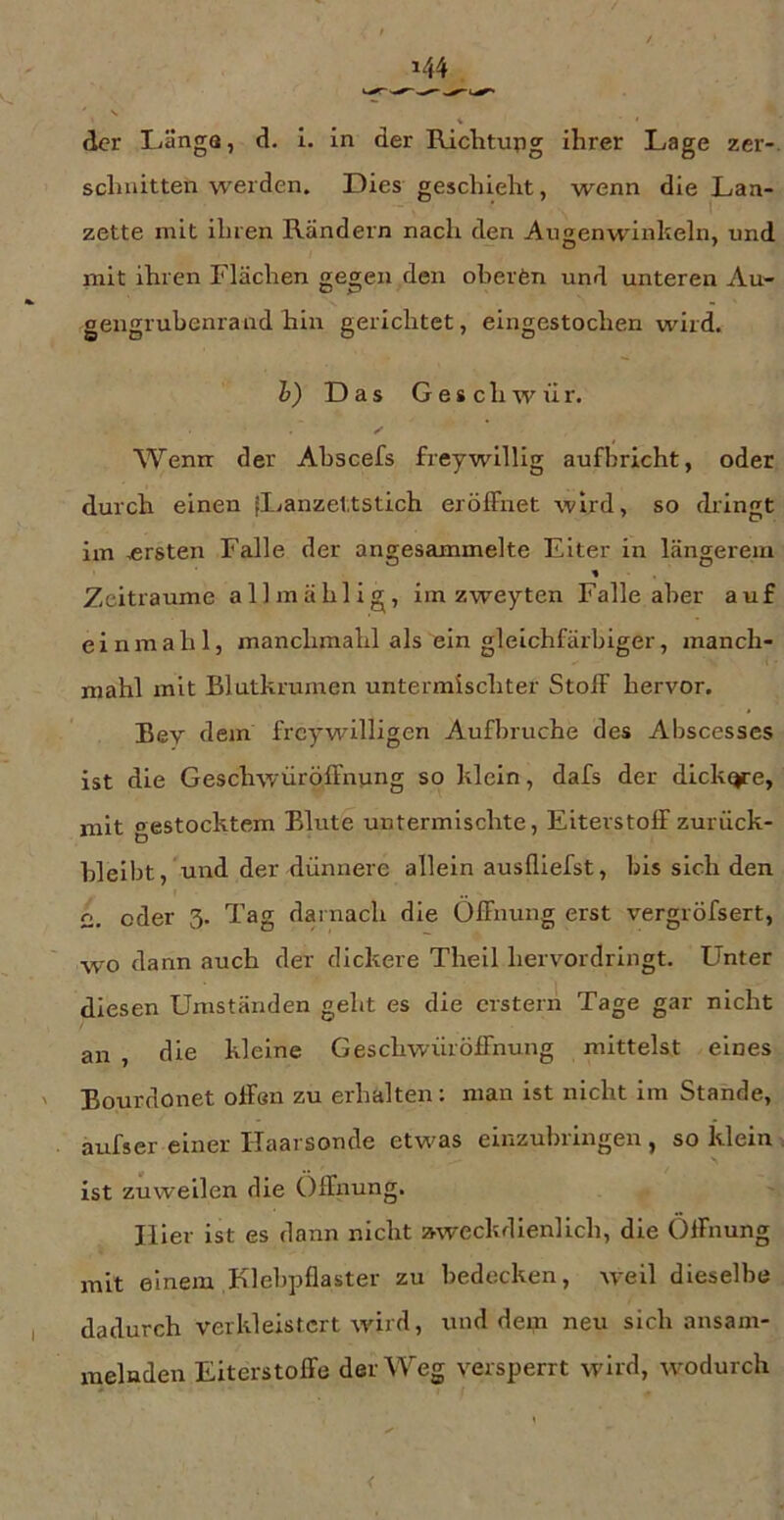 144 , ' s * der Längs, d. 1. in der Richtung ihrer Lage zer-. schnitten werden. Dies geschieht, wenn die Lan- zette mit ihren Rändern nach den Augenwinkeln, und mit ihren Flächen ge^en den oberfen und unteren Au- gengrubenrand hin gerichtet, eingestochen wird. h) Das Geschwür. Wenrr der Abscefs freywillig aufbricht, oder durch einen {Lanzettstich erölFnet wird, so dringt im ersten Falle der angesammelte Eiter in längerem % Zeiträume allmählig, im zweyten Falle aber auf einmahl, manclimahl als ein gleichfärbiger, manch- mahl mit Blutkrumen untermischter StolF hervor. Bev dem frcywilligen Aufbruche des Abscesses ist die GeschwüröfFnung so klein, dafs der dickte, mit gestocktem Blute untermischte, Eiterstoff zurück- bleibt, und der dünnere allein ausfliefst, bis sich den C. oder 3. Tag darnach die Öffnung erst vergröfsert, wo dann auch der dickere Theil hervordringt. Unter diesen Umständen geht es die erstem Tage gar nicht an , die kleine Geschwür Öffnung mittelst eines ' Bourdonet offen zu erhalten: man ist nicht im Stande, aufser einer Haarsonde etwas einzubringen , so klein . ist zuweilen die Öffnung. Hier ist es dann nicht aweckdienlich, die Öffnung mit einem Klebpflaster zu bedecken, weil dieselbe dadurch verkleistert wird, und dem neu sich ansam- xnelnden Eiterstoffe der Weg versperrt wird, wodurch <