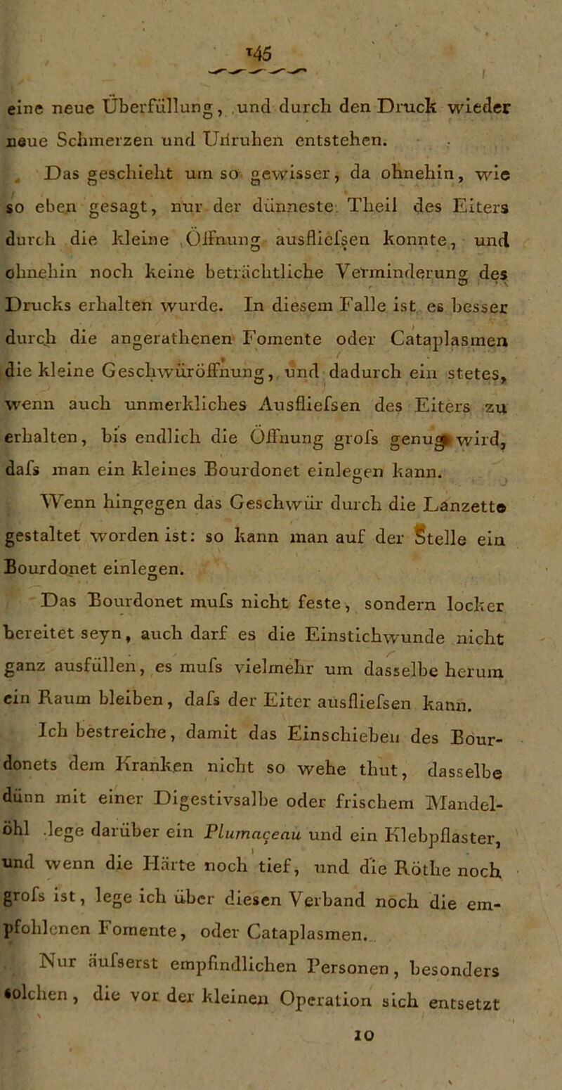 M5 eine neue Überfüllung, und durch den Druck wieder neue Schmerzen und Uiiruhen entstehen. Das geschieht urn so- gewisser, da ohnehin, wde so ebeji gesagt, nur der dünneste. Theil des Eiters durch die kleine Oifnung ausflicfsen konnte, und ohnehin noch keine beträchtliche Verminderung des Drucks erhalten wurde. In diesem Falle ist es besser durcji die angerathenen Fomente oder Cataplasmen die kleine Geschwürölfnung, und dadurch ein stetes, w^enn auch unmeikliches Ausfliefsen des Eiters zu erhalten, bis endlich die Öffnung grofs genu^wlrd, dafs man ein kleines Bourdonet einlegen kann. ^ Wenn hingegen das Geschwür durch die Lanzette gestaltet worden ist: so kann man auf der Stelle ela Bourdonet einlegen. Das Bourdonet mufs nicht feste, sondern locker bereitet seyn, auch darf es die Einstichwunde nicht ganz ausfüllen, es mufs vielmehr um dasselbe herum ein Raum bleiben, dafs der Eiter ausfliefsen kann. Ich bestreiche, damit das Einschieben des Böur- donets dem Kranken nicht so wehe thut, dasselbe dünn mit einer Digestivsalbe oder frischem Mandel- öhl -lege darüber ein Plumaceau und ein Klebpflaster, und wenn die Härte noch tief, und die Röthe noch grofs ist, lege ich über diesen Verband noch die em- pfohlenen Foraente, oder Cataplasmen. Nur äufserst empfindlichen Personen, besonders •olchen, die vor der kleinen Operation sich entsetzt 10