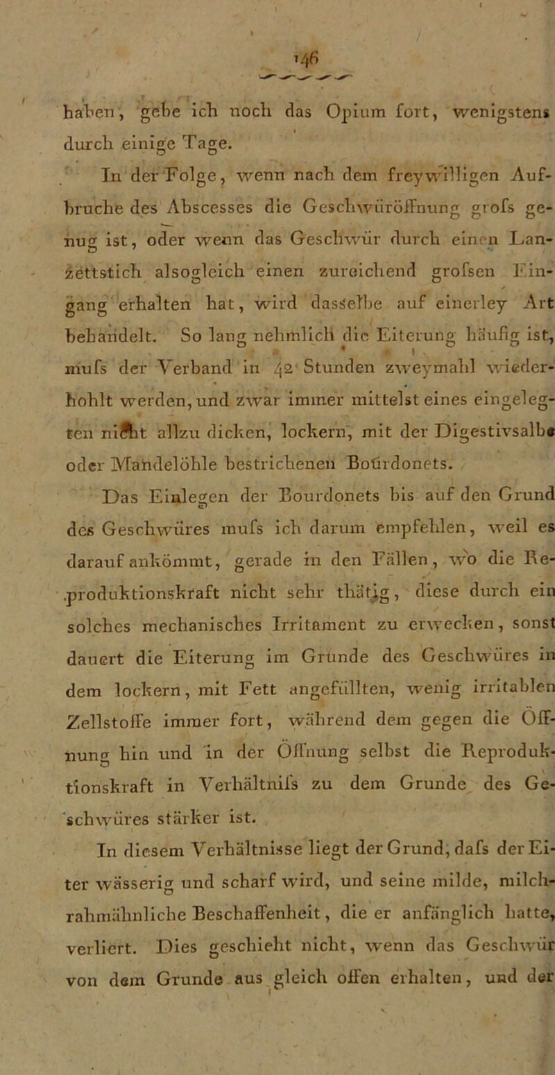 baten, gete icb noch das Opium fort, wenigsten* t durch einige Tage. In der Folge, wenn nach dem freywilligen Auf- bruche des Abscesses die GeschwüröiFnting grofs ge- nuof ist, oder wenn das Geschwür durch einen Fan- O ' fettstich alsoglcich einen zureichend grofsen Ein- / gang erhalten hat, wird dasselbe auf einerley Art behäridelt. So lang nehmllch die Eiterung häufig ist, * f. I . mufs der Verband in 42' Stunden zweymahl wieder- hohlt werden, und zwar immer mittelst eines eingeleg- ten niftit allzu dicken, lockern, mit der Digestivsalb« oder Mahdelöhle bestrichenen Bohrdonets. Das Einlesen der Bourdonets bis auf den Grund des Geschwüres mufs ich darum empfehlen, weil es darauf ankömmt, gerade in den Fällen, w'o die Be- .produktionskraft nicht sehr thät^g, diese durch ein solches mechanisches Irritament zu erwecken, sonst dauert die Eiterung im Grunde des Geschwüres in dem lockern, mit Fett angefüllten, wenig irritablen Zellstoffe immer fort, während dem gegen die Öff- nung hin und in der Öffnung selbst die Reproduk- tionskraft in Verhältnifs zu dem Grunde des Ge- schwüres stärker ist. In diesem Verhältnisse liegt der Grund, dafs der Ei- ter wässerig und scharf wird, und seine milde, milch- rahmähnliche Beschaffenheit, die er anfänglich hatte, verliert. Dies geschieht nicht, wenn das Geschwür von dem Grunde aus gleich offen erhalten, und der