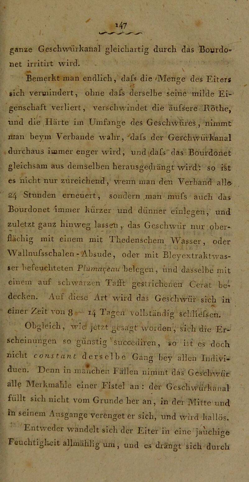ganze Geschwi:irkanal gleichartig durch das Bourdo- net irritirt wird. ^ \ Bemerkt man endlich, dafs die 'Menge des Eiters sich vermindert, ohne dafs derselbe seine milde Ei- genschaft verliert, verschwindet die äufsere Röthe, und die Härte im Umfange des Gesch%vüres, nimmt man beym Verbände wahr, '‘dafs der Geschwürkanal durchaus immer enger ward, und dafs'das Bourdonet gleichsam aus demselben herausgedrängt wird’: so iSt es nicht nur zureichend, wenn man den Verband alle- 24 Stunden erneuert, sondern man mnfs auch das Bourdonet immer kürzer und dünner einleoen, und zuletzt ganz hinweg lassem,, das Geschwür nur ober- flächig mit einem mit Thcdenschem Wasser, oder AVallnufsschalen - Absude, oder mit Bleyextraktwas- ser befeuchteten Plumnt^eau belegen, und dasselbe mit einem auf schwarzen Talft gestrichenen Gerat bet decken. Auf diese Art ward das Geschwür sich in einer Zeit von 3 14 Tagen voILtändig schlidfsen. Obgleich, w:d jetzt gesagt woiden, sich die Er- .scheinungen so günstig ' succediren, so i;t es doch nicht c OJLS t an t derselbe Gang Imy allen Indivi- duen. E)enn in manchen T allen nimmt das Ges'chwair alle Merkmahle einer Fistel an: der Geschwui'knnal füllt sich nicht vom Grunde her an, in der Mitte und in seinem Ansgange verenget er sich, und wird kallös. Entweder wandelt sich der Elter in eine iauchln^e 'euchtigl'Bcit allinählig um, und es drängt sich durch