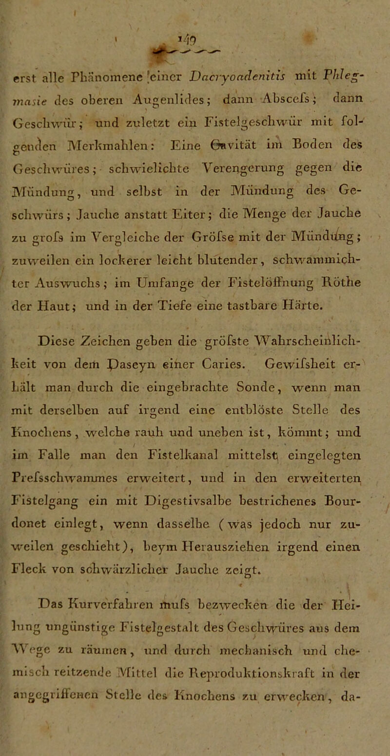 I erst alle Phänomene [einer Dacryondenitis mit Plile^- 77iasie des oberen Augenlides; dann Abscels; dann Geschwür; und zuletzt ein Fistelgescbwür mit fol- eeiiflen Merkmahlen: Eine ÖRvität im Boden des Geschwüres; schwielichte Verengerung gegen die Mündung, und selbst in der Mündung des Ge- schwürs; Jauche anstatt Eiter; die Menge der Jauche zu grofs im Vergleiche der Gröfse mit der Mündxing; zuweilen ein lockerer leicht blutender, schwammich- ter Auswuchs; im Umfange der Fistelöffnung Rothe der Haut; und in der Tiefe eine tastbare Härte. Diese Zeichen geben die grÖfste Wahrscheinlich- keit von dem Paseyn einer Caries. Gewifsheit er- hält man durch die eingebrachte Sonde, wenn man mit derselben auf irgend eine entblöste Stelle des Knochens , welche rauh und uneben ist, kömmt; und im Falle man den Fistelkanal mittelst eingelegten Prefsschwammes erweitert, und in den erweiterter! Fistelgang ein mit Digestivsalbe bestrichenes Bour- donet einlegt, wenn dasselbe (w£\s jedoch nur zu- w'eilen geschieht), beym FTerausziehen irgend einen Fleck von schwärzlicher Jauche zeigt. O « Das Kurverfahren mufs bezwecken die der Hei- lung ungünstige Fistelgestalt des Geschwmres aus dein AY ege zu räumen, und durch mechanisch und che- misch reitzende Mittel die Reproduktionskraft in der Pfeile des Knochens zu erwecken, da-