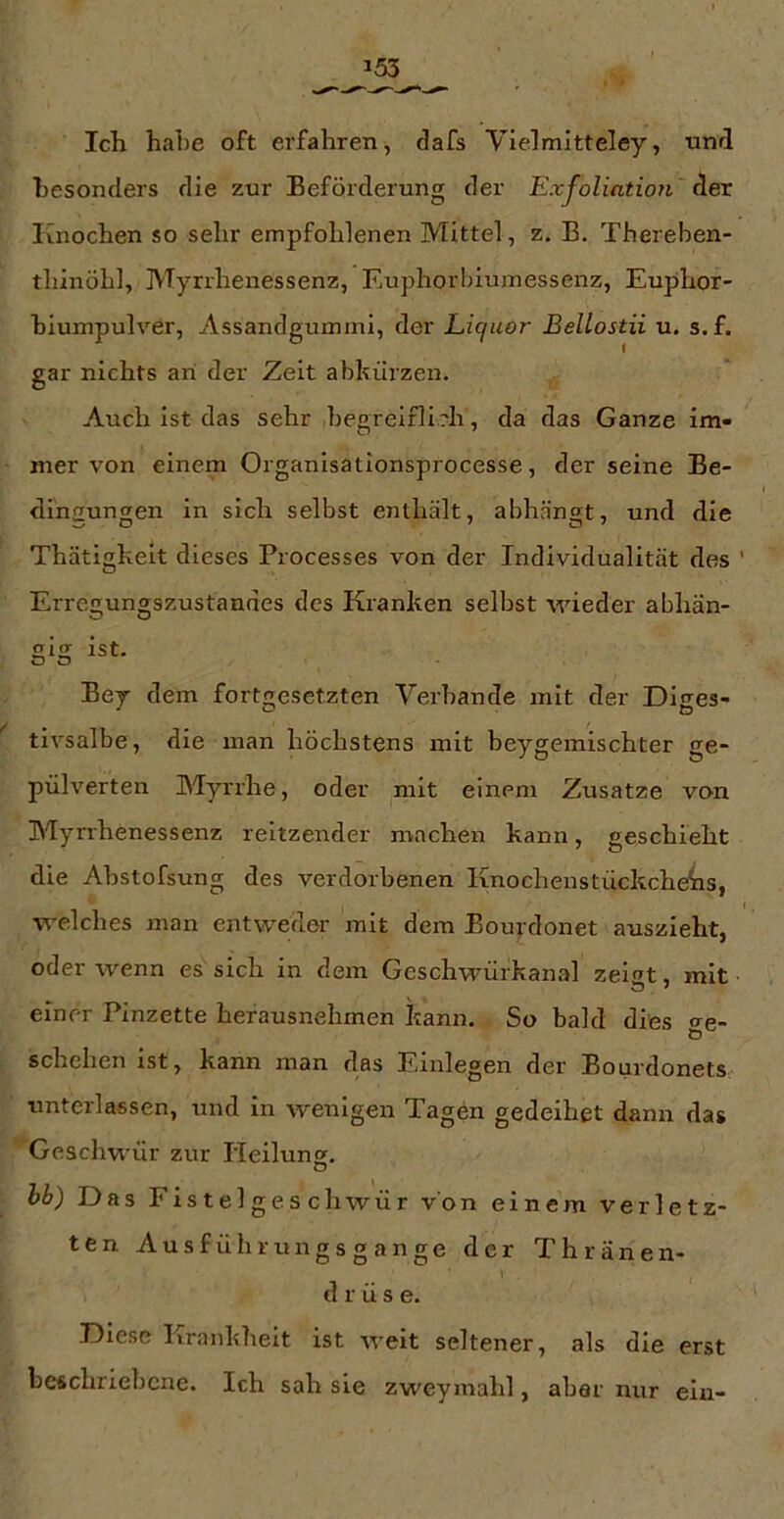 Ich habe oft erfahren, dafs Vielmitteley, nnd hesonclers die zur Beförderung der Exfoliation Aex Knochen so sehr empfohlenen Mittel, z. B. Thereben- thinöhl, Myrrhenessenz, Euphorbiumessenz, Euphor- hiumpulver, Assandgummi, der Liquor Bellostii u. s. f. gar nichts an der Zeit abkiirzen. Auch ist das sehr begrelflirh, da das Ganze im- mer von einem Organisationsprocesse, der seine Be- dihsungen in sich selbst enthält, abhängt, und die Thätigkeit dieses Processes von der Individualität des Erregungszustandes des Kranken selbst wieder abhän- sls ist. o o Bey dem fort^resetzten Verbände mit der Diees- tivsalbe, die man höchstens mit beygemischter ge- pulverten Myrrhe, oder mit einem Zusatze von Myrrhenessenz reitzender machen kann, geschieht die Abstofsung des verdorbenen Knochenstückche^s, welches man entweder mit dem Bouj-donet auszieht, oder wenn es sich in dem Geschwürkanal zeigt, mit einer Pinzette herausnehmen kann. So bald dies ^e- Ö schehen ist, kann man das Einlegen der Bourdonets, unterlassen, und in wenigen Tagen gedeihet dann das Geschwür zur Heilung. hh) Das Fistelgeschwür von einem verletz- ten Ausführungsgange der Thränen- d r ü s e. Diese lirankhelt ist A^-eit seltener, als die erst beschriebene. Ich sah sie zweymahl, aber nur ein-