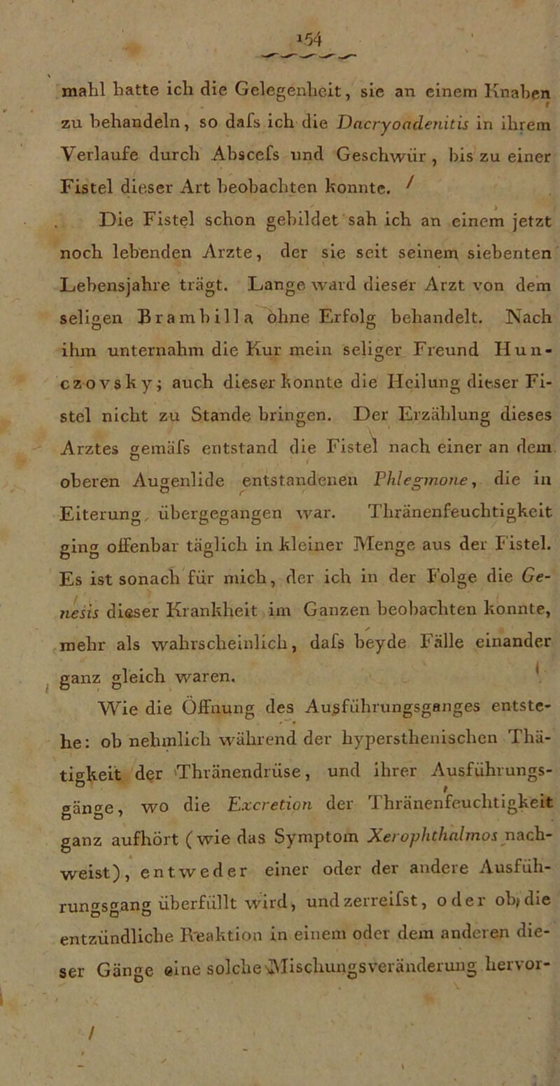 154 mahl hatte ich die Gelegenheit, sie an einem Knaben zu behandeln, so dafs ich die Dacryoadenitis in ihrem Verlaufe durch Abscefs und Geschwür, bis zu einer Fistel dit^ser Art beobachten konnte. ^ Die Fistel schon gebildet sah ich an einem jetzt noch lebenden Arzte, der sie seit seinem siebenten Lebensjahre trägt. Lange ward dieser Arzt von dem seliaen Bramhilla ohne Erfolg behandelt. Nach ihm unternahm die Kur mein seliger Freund Hun- czovsky; auch dieser konnte die Heilung dieser Fi- stel nicht zu Stande bringen. Der Erzählung dieses Arztes gemäfs entstand die Fistel nach einer an dem oberen Augenlide entstandenen Phlegmone, die in Eiterung, übergegangen war. Thränenfeuchtigkelt ginor offenbar täglich in kleiner Menge aus der Fistel. Es ist sonach für mich, der ich ln der Folge die Ge- 7iesis dieser Krankheit im Ganzen beobachten konnte, mehr als wahrscheinlich, dafs heyde Fälle einander ganz gleich waren. l Wie die Öffnung des Ausführungsganges entste- he: ob nehmlich während der hypersthenischen Thä- tigkelt d$r 'Thränendrüse, und Ihrer Ausführungs- gänge, wo die Excretion der Thränenfeuchtigkelt ganz aufhört (wie das Symptom Xerophtlialmos r\ach- weist), entweder einer oder der andere Ausfüh- rungsgang überfüllt wird, undzerreifst, oder oh>di® entzündliche Reaktion in einem oder dem anderen die- ser Gänge eine solche v\Iischungsveränderuug hervor- /
