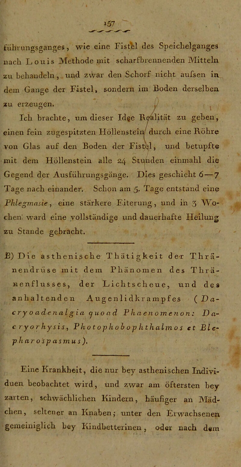 fühvungsganges, wie eine Fistel des Speiclielganges nach Louis Methode mit scharfbrennenden Mitteln zu behandeln, und zwar den Schorf nicht aufsen in dem Gange der Fistel, sondern im Boden derselben au erzeugen. jz' ^ Ich brachte, um dieser Idge R^lität zu geben, einen fein zugespitzten FlöllensteiW durch eine Röhre von Glas auf den Boden der Fistßjl, und betupfte mit dem Höllenstein alle 24 Stt:^den einmahl die Gegend der Ausführungsgänge. Dies geschieht 6—7 Tage nach einander. Schon am 5. Tage entstand eine Pille gmas ie, eine stärkere Eiterung, und in 3 Wo- chen'. ward eine vollständige und dauerhafte Heilung zu Stande gebracht. ' -E)Die asth enische Thätigkeit de-r Thrä- nendrüse mit dem Phänomen des Thrä- nenflusses, der Lichtscheue, und des anhaltenden Augenlidkrampfes ( Da- cry o adenalgia cjuoad Phaenomenon: D a- c ryorhysis, Pho t op h ob o p hthalm o s et Ble- pharospasmus). Eine Krankheit, die nur bey asthenischen Indivi- duen beobachtet wird, und zwar am öftersten bey zarten, schwächlichen Kindern, häufiger an Mäd- chen, seltener an Knaben; unter den Erwachsenen gemeiniglich bey Kindbetterinen, oder nach dem