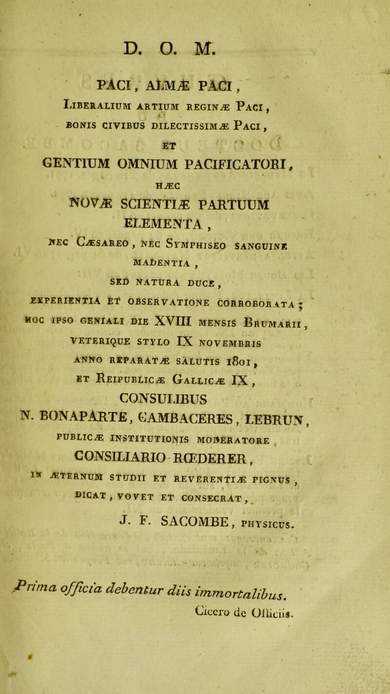 PACI, AJ.MÆ PACI , Liberaliüm artium reginæ Paci , BONIS CIVIBÜS DILECTISSIMÆ PaCI , ET ''' GENTIUM OMNIUM PACIFICATORI, HÆC NÜVÆ SCIENTIÆ PARTUUM ELEMENTA , NEC CæSAREO , NEC SrMPHISEO SANGUINE MAUENTIA , SED NATURA DUCE, EÏPERIENTIA ET OBSERVATIONE CORROBORATA ; MOC IPSO GENIALI DIE XVIII MENSIS BrüMARII , VETERIQUE STYLO IX NOVEMBHIS ANNO REPARATÆ SÀLUTIS l8oi , ET Reipüblicæ Gailicæ IX , CONSUIJBUS N. BONAPARTE, CAMBACERES, LEBRUN, publicæ institutionis moberatore , CONSILIARIO RCEDERER, iw ÆTKRNUM STUDII ET REVERENTIÆ PIGNUS , OICAT , VOVET ET CONSECRAT , , J. F. SACOMBE, PHYsicus. Prima officia dehentur dits îmmortalihus. Cxccro de Oilitiis. *