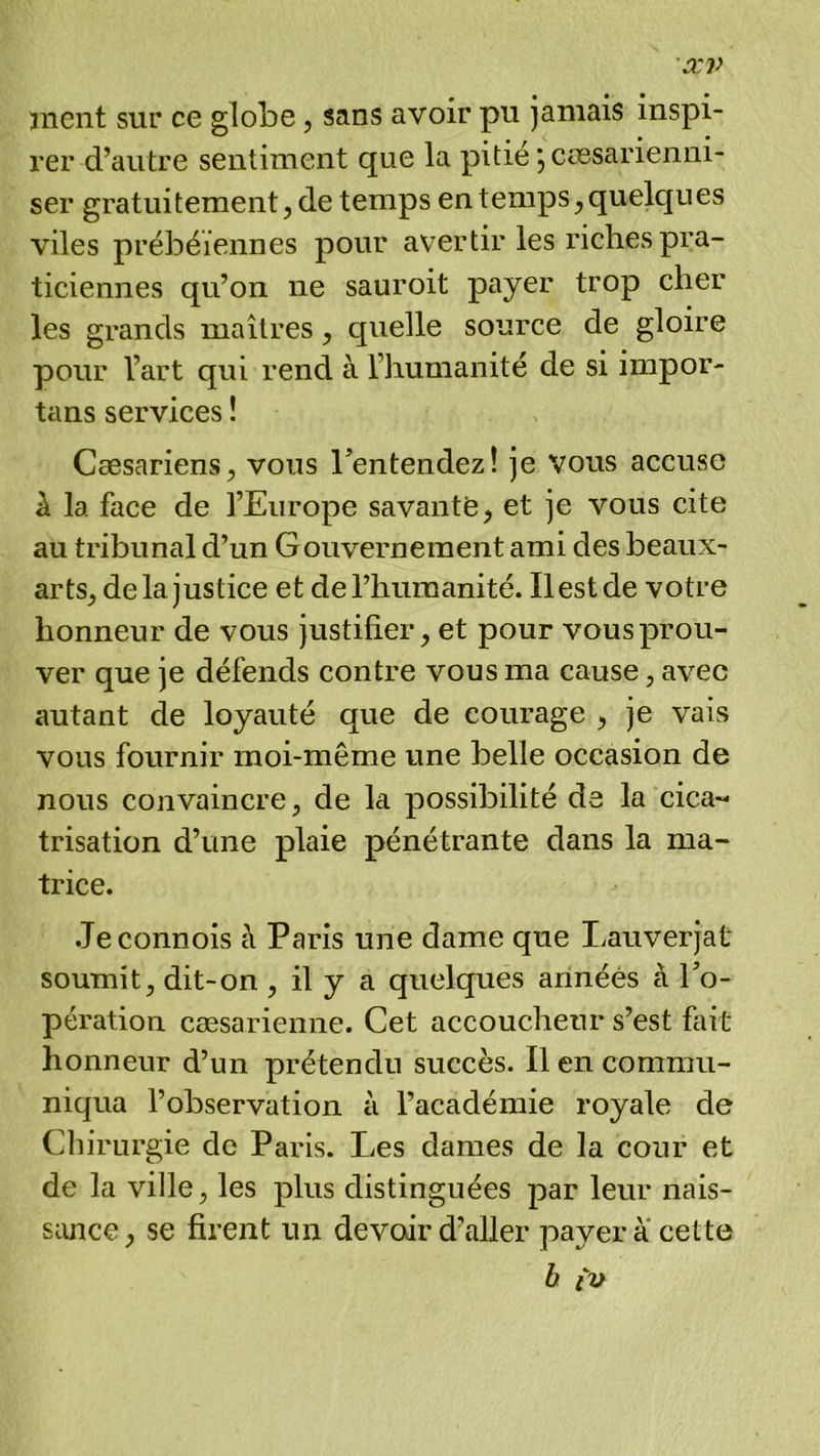 æv anent sur ce globe, sans avoir pu jamais inspi- rer d’autre sentiment que la pitié jcœsarienni- ser gratuitement, de temps en temps, quelques viles prébéïennes pour avertir les riches pra- ticiennes qu’on ne sauroit payer trop cher les grands maîtres, quelle source de gloire pour l’art qui rend à l’humanité de si impor- tans services ! Cæsariens, vous ^entendez! je vous accuse A la face de l’Europe savante, et je vous cite au tribunal d’un G ouvernement ami des beaux- arts, delà justice et de l’humanité. Ilestde votre honneur de vous justifier, et pour vous prou- ver que je défends contre vous ma cause, avec autant de loyauté que de courage , je vais vous fournir moi-même une belle occasion de nous convaincre, de la possibilité de la cica- trisation d’une plaie pénétrante dans la ma- trice. .Jeconnois A Paris une dame que liauverjat soumit, dit-on, il y a quelques années à Po- pération cæsarienne. Cet accoucheur s’est fait honneur d’un prétendu succès. Il en commu- niqua l’observation à l’académie royale de Chirurgie de Paris. Les dames de la cour et de la ville, les plus distinguées par leur nais- sance , se firent un devoir d’aller payer a cette b iv