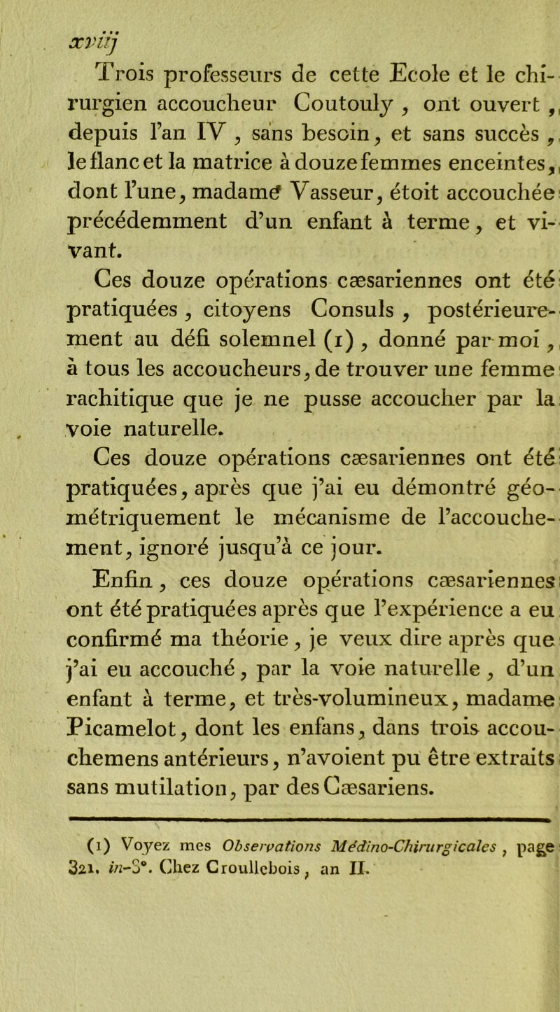 ævu] Trois professeurs de cette Ecole et le chi- rurgien accoucheur Coutouly , ont ouvert ,, depuis l’an IV , sans besoin, et sans succès ,, le flanc et la matrice à douze femmes enceintes,, dont l’une, madame Vasseur, étoit accouchée^ précédemment d’un enfant à terme, et vi- vant. Ces douze opérations cæsariennes ont été' pratiquées , citoyens Consuls , postérieure- ment au défi solemnel (i) , donné par moi, a tous les accoucheurs, de trouver une femme rachitique que je ne pusse accoucher par la voie naturelle. Ces douze opérations cæsariennes ont été: pratiquées, après que j’ai eu démontré géo- métriquement le mécanisme de l’accouche- ment, ignoré jusqu’à ce jour. Enfin, ces douze opérations cæsariennes:: ont été pratiquées après que l’expérience a eu confirmé ma théorie, je veux dire après que j’ai eu accouché, par la voie naturelle, d’un enfant à terme, et très-volumineux, madame: Picanielot, dont les enfans, dans trois accou- chemens antérieurs, n’avoient pu être extraits sans mutilation, par desCæsariens. \ (i) Voyez mes Observations Médino-Chirurgicales , page' 32.1. w-S*. Chez Croullcbois, an IL