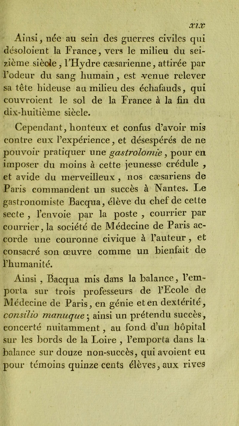 Ainsi, née au sein des guerres civiles qui désoloient la France, vers le milieu du sei- zième siècle, FHydre cæsarienne, attirée par Todeur du sang humain, est -venue relever sa tête hideuse an milieu des échafauds, qui couvroient le sol de la France à la fin du dix-huitième siècle. Cependant, honteux et confus d’avoir mis contre eux l’expérience, et désespérés de ne pouvoir pratiquer une gastrolomie, pour en imposer du moins à cette jeunesse crédule , et avide du merveilleux, nos cæsariens de Paris commandent un succès à Nantes. Le gastronomiste Bacqua, élève du chef de cette secte , l’envoie par la poste , courrier par courrier, la société de Médecine de Paris ac- corde une couronne civique à l’auteur, et consacré son œuvre comme un bienfait de l’humanité. Ainsi, Bacqua mis dans la balance, l’em- porta sur trois professeurs de l’Ecole de Médecine de Paris, en génie et en dextérité, consilio manuque ^ ainsi un prétendu succès, concerté nuitamment, au fond d’un hôpital sur les bords de la Loire , l’emporta dans la balance sur douze non-succès, quiavoient eu pour témoins quinze cents élèves, aux rives