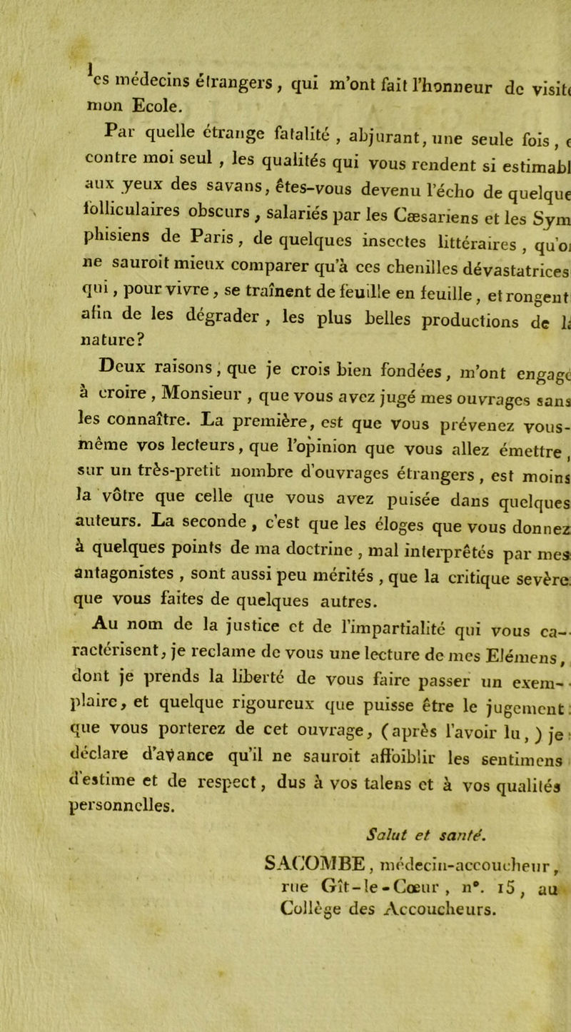 ^cs médecins étrangers , qui m’ont fait l’honneur de visite mon Ecole. Par quelle étrange fatalité , abjurant, une seule fols, e contre moi seul , les qualités qui vous rendent si estimabl aux yeux des savans, êtes-vous devenu l’écho de quelque folliculaires obscurs , salariés par les Cæsariens et les Sym pliisiens de Pans, de quelques insectes littéraires , quoi ne sauroit mieux comparer qu’à ces chenilles dévastatrices qui, pour vivre, se traînent de feuille en feuille, et rongent afin de les dégrader , les plus belles productions de h nature? Deux raisons, que je crois bien fondées, m’ont engage a croire , Monsieur , que vous avez jugé mes ouvrages sans les connaître. Ea première, est que vous prévenez vous- meme vos lecteurs, que 1 opinion que vous allez émettre sur un très-pretit nombre d’ouvrages étrangers, est moins la vôtre que celle que vous avez puisée dans quelques auteurs. Ea seconde , cest que les éloges que vous donnez à quelques points de ma doctrine , mal interprétés par me* antagonistes , sont aussi peu mérités , que la critique sevère. que vous faites de quelques autres. Au nom de la justice et de l’impartialité qui vous ca-- ractérisent, je reclame de vous une lecture de mes Elémens, dont je prends la liberté de vous faire passer un exem- ■ plaire, et quelque rigoureux que puisse être le jugement; que vous porterez de cet ouvrage, (après l’avoir lu,) jei déclare d’aVance qu’il ne sauroit affoiblir les sentimens d'estime et de respect, dus à vos talens et à vos qualités personnelles. Salut et santé. SACOMBE, médecia-accouclieur, rue Gît-Ie-Coeur , n*. i5 , au Collège des Accoucheurs.