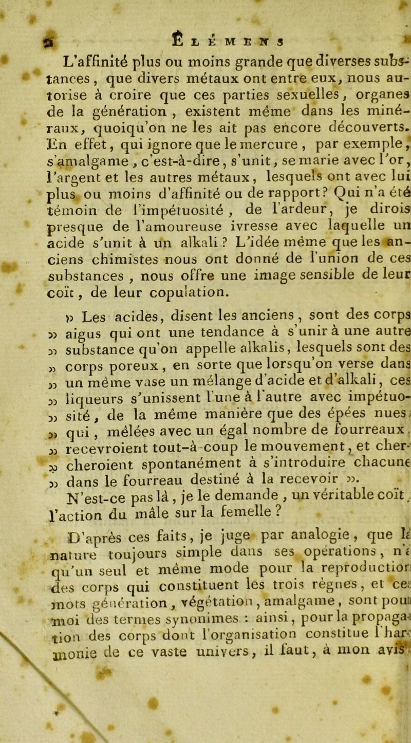 ÊtÉMETTS • L’affinité plus ou moins grande que diverses subs-; tances, que divers métaux ont entre eux, nous au- torise à croire que ces parties sexuelles, organes de la génération , existent même dans les miné- raux, quoiqu’on ne les ait pas encore découverts. ÏZn effet, qui ignore que le mercure , par exemple,’ s’amalgame , c'est-à-dire, s’unit, se marie avec l’or, l’argent et les autres métaux, lesquels ont avec lui plus ou moins d’affinité ou de rapport? Qui n’a été témoin de l’impétuosité, de 1 ardeur, je dirois presque de l’amoureuse ivresse avec laquelle un acide s’unit à un alkali ? L’idée même que les an- ciens chimistes nous ont donné de l’union de ces substances , nous offre une image sensible de leur coïc, de leur copulation. » Les acides, disent les anciens , sont des corps 5> aigus qui ont une tendance à s’unir à une autre 3-) substance qu’on appelle nlkalis, lesquels sont des « corps poreux , en sorte que lorsqu’on verse dans un même vase un mélange d’acide et d’alkali, ces 33 liqueurs s’unissent l'une à l'autre avec impétuo- 3) sité, de la même manière que des épées nues. 3) qui, mêlées avec un égal nombre de fourreaux. 33 recevroierit tout-à coup le mouvement, et cher-- 33 cheroient spontanément à s’introduire chacune 33 dans le fourreau destiné à la recevoir N’est-ce pas là , je le demande , un véritable coït, l’action du male sur la femelle ? D’après ces faits, je juge par analogie, que h nature toujours simple dans ses opérations, n’< qu’un seul et même mode pour la reproductior des corps qui constituent les trois règnes, et ce. mots génération, végétation , amalgame, sont poui; moi des ternies syiiunimes : ainsi, pour la propaga-i tion des corps dont l’organisation constitue 1 har-' \ uionie de ce vaste univers, il laut, à mon avi^* f