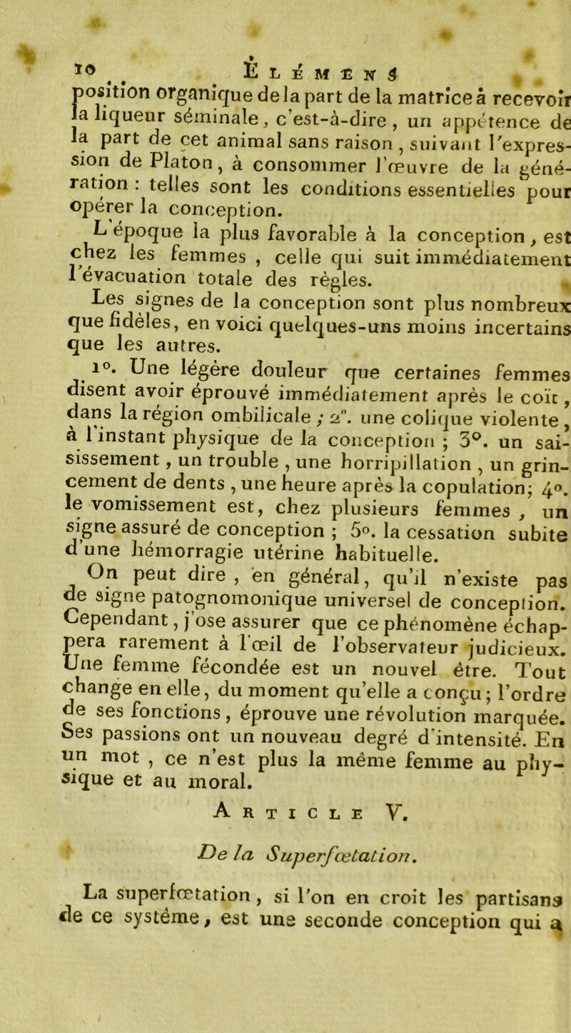 jjosition organique delà part de la matrice à recevoir la liqueur séminale, c’est-à-dire, un appétence de la part de cet animal sans raison , suivant l'expres- sion de Platon, à consommer l’œuvre de la géné- ration : telles sont les conditions essentielles pour opérer la conception. L époque la plus favorable à la conception, est chez les femmes , celle qui suit immédiatement 1 évacuation totale des règles. Les signes de la conception sont plus nombreux que fidèles, en voici quelques-uns moins incertains que les autres. 10. Une légère douleur que certaines femmes disent avoir éprouvé immédiatement après le coït, dans la région ombilicale / 2. une colique violente, à l'instant physique de la conception ; 3^. un sai- sissement , un trouble , une horripillation , un grin- cement de dents , une heure après la copulation; 40. le vomissement est, chez plusieurs femmes , un signe assuré de conception ; 5». la cessation subite d’une hémorragie utérine habituelle. On peut dire , en général, qu’jl n’existe pas de signe patognomonique universel de conception. Cependant, j’ose assurer que ce phénomène échap- pera rarement à 1 œil de l’observateur judicieux. Une femme fécondée est un nouvel être. Tout change en elle, du moment qu’elle a conçu; l’ordre de ses fonctions , éprouve une révolution marquée. Ses passions ont un nouveau degré d'intensité. En un mot , ce n’est plus la même femme au phy- sique et au moral. Article V. ■De la SuperfœiaLion, La superfœtation, si l'on en croit les partisans de ce système, est uns seconde conception qui ^