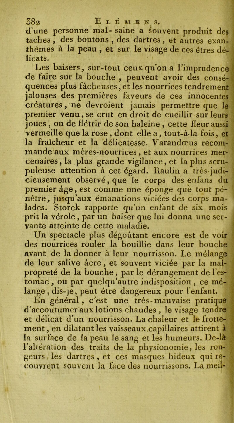 d’une personne mal - saine a souvent produit des taches, des boutons , des dartres, et autres exan- thèmes à la peau , et sur le visage de ces êtres dé- licats. I Les baisers, sur-tout ceux qu’on a l'imprudence I de faire sur la bouche , peuvent avoir des consé- ] quences plus fâcheuses,et les nourrices tendrement * jalouses des premières faveurs de ces innocentes î créatures, ne devroient jamais permettre que le premier venu, se crut en droit de cueillir sur leurs joues , ou de flétrir de son haleine , cette fleur aussi vermeille que la rose , dont elle a, tout-à-la fois, et la fraîcheur et la délicatesse. Varandœus recom- mande'aux mères-nourrices , et aux nourrices mer- cenaires , la plus grande vigilance, et la plus scru- puleuse attention à cet égard. Raulin a très-judi- cieusement observé, que le corps des enfans du premier âge, est comme une éponge que tout pé- nètre, jusqu’aux émanations viciées des corps ma- lades. Storck rapporte qu’un enfant de six mois prit la vérole , par un baiser que lui donna une ser- vante atteinte de cette maladie. Un spectacle plus dégoûtant encore est de voir des nourrices rouler la bouillie dans leur bouche avant de la donner à leur nourrisson. Le mélange de leur salive âcre, et souvent viciée par la mal- propreté de la bouche, par le dérangement de l’es- tomac , ou par quelqu’autre indisposition , ce mé- ; lange, dis-je, peut être dangereux pour l’enfant. ? En général , c'est une très-mauvaise pratique ] d'accoutumer aux lotions chaudes , le visage tendre j et délicat d’un nourrisson. La chaleur et le frotte- j ment, en dilatant les vaisseaux capillaires attirent à | la surface de la peau le sang et les humeurs. De-Iâ ; l’altération des traits de la physionomie, les rou- geurs, les dartres, et ces masques hideux qui re- couvrent souvent la face des nourrissons. La meil-