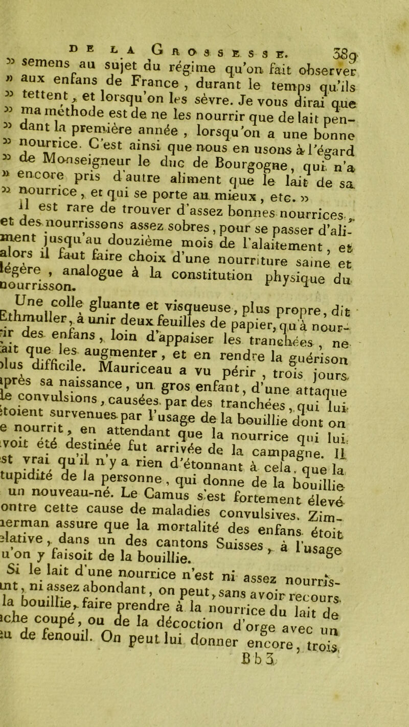 CO ® ® G A O 3 s E s 3 E. 58q semens au su)et du régime quW fait observer 1 France , durant le temps qu’ils ma méthode est de ne les nourrir que de lait pen- dantk première année , lorsqu'on a une bonne îî usons à l'égard » de Monseigneur le duc de Bourgogne, qui n’a » encore pris d autre aliment cjue le lait de sa 53 nourrice , et qui se porte an mieux , etc. w il est rare de trouver d’assez bonnes nourrices et des.nourrissons assez sobres, pour se passer d’ali-’ mois de lalaitement, et alors il fa-ut faire choix d’une nourriture saine et égere , analogue à la constitution physique du gluante et visqueuse, plus propre, dit Ethmuller a unir deuxfeuilles de papier, qu à nour- rir des- enfans, loin d appaiser les tranchées , ne 1 ^“g^^enter, et en rendre la guérison )lus difficile. Mauriceau a vu périr , trol kurs iprès sa naissance, un gros enfant, d’une attaque k convulsions, causées, par des tranchées qui lui- boudhedLt orî voit é‘4 A ?• que la nourrice qui lui. ■voit eçé destinee fut arrivée de la campagne U St vrai qu i n y a rien d’étonnant à cela.^que la tupidite de Ja personne, qui donne de la bouillie un nouveau-né. Le Camus siest fortement élevé entre cette cause de maladies convulsives. Zim lerman assure que la mortalité des enfans- étoit slativedans un des cantons Suisses à l’usage U on y faisoit de la bouillie. ^ la boaiUie faire P^^drTi’îa V.:ri::TuTr:ircle iche coupé, ou de la décoction d’orge avec un iu de fenouil. On peut lui donner en^core, trois Bb3„