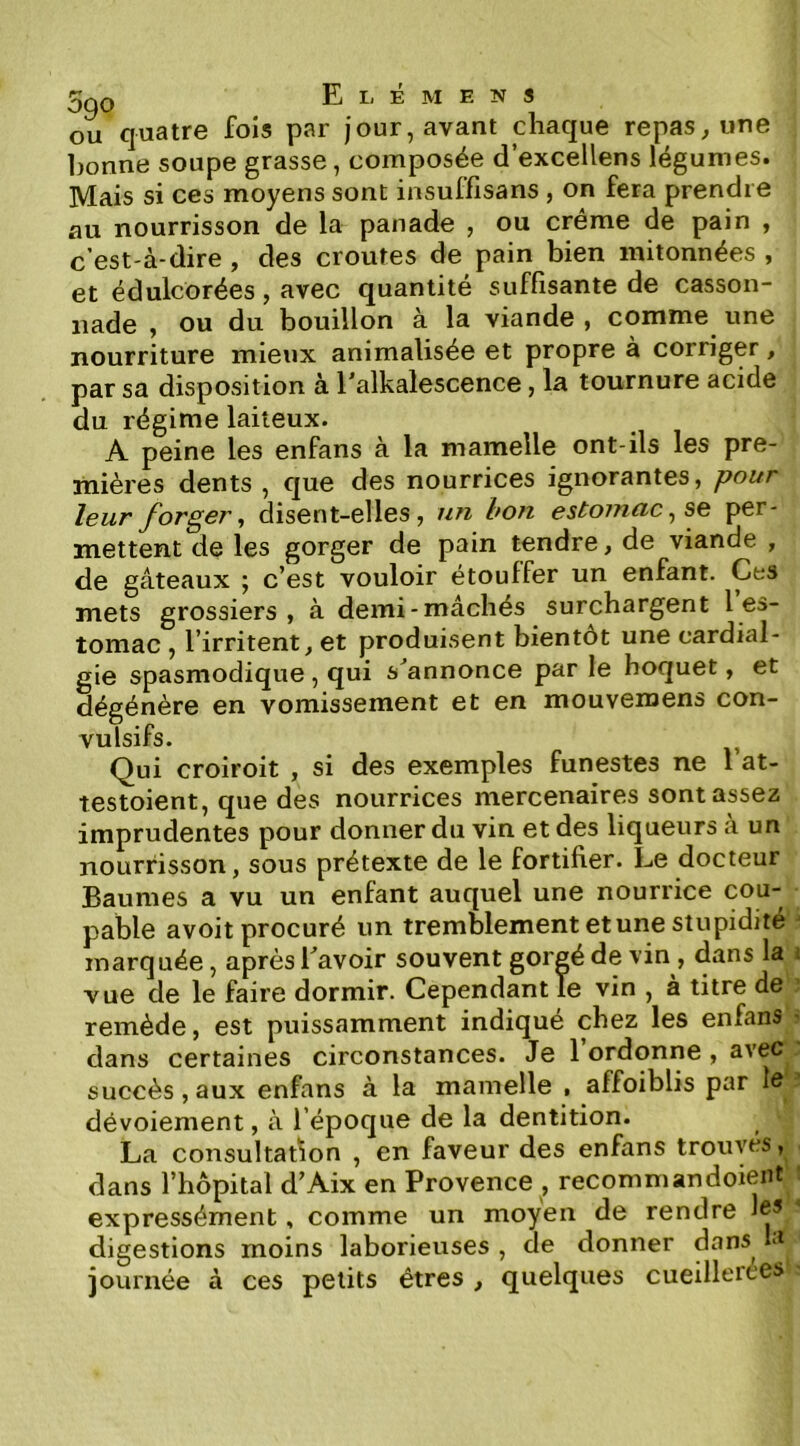 OU quatre fois par jour, avant chaque repas, une l)onne soupe grasse, composée d excellens légumes. Mais si ces moyens sont insuffisans , on fera prendre au nourrisson de la panade , ou crème de pain , c’est-à-dire , des croûtes de pain bien initonnées , et édulcorées, avec quantité suffisante de casson- nade , ou du bouillon à la viande , comme une nourriture mieux animalisée et propre à corriger, par sa disposition à l’alkalescence, la tournure acide du régime laiteux. A peine les enfans à la mamelle ont-ils les pre- mières dents , que des nourrices ignorantes, pour leur forger, disent-elles, un bon estomac, se per- mettent de les gorger de pain tendre, de viande , de gâteaux ; c’est vouloir etouffer un enfant. Ces mets grossiers, à demi-mâchés surchargent l es- tomac , l’irritent, et produisent bientôt une cardial- gie spasmodique, qui s^annonce par le hoquet, et dégénère en vomissement et en mouvemens con- vulsifs. Qui croiroit , si des exemples funestes ne 1 at- testoient, que des nourrices mercenaires sont assez imprudentes pour donner du vin et des liqueurs à un nourrisson, sous prétexte de le fortifier. Le docteur Baumes a vu un enfant auquel une nourrice cou- pable avoit procuré un tremblement et une stupidité marquée, après Lavoir souvent gorgé de vin , dans la vue de le faire dormir. Cependant le vin , à titre de remède, est puissamment indiqué chez les enfans dans certaines circonstances. Je 1 ordonne , avec succès,aux enfans à la mamelle , affoiblis par la dévoiement, à l’époque de la dentition. La consultarion , en faveur des enfans trouvés, dans l’hôpital d’Aix en Provence , recommandoient expressément, comme un moyen de rendre Je’ digestions moins laborieuses , de donner dans la journée à ces petits êtres , quelques cueillerces