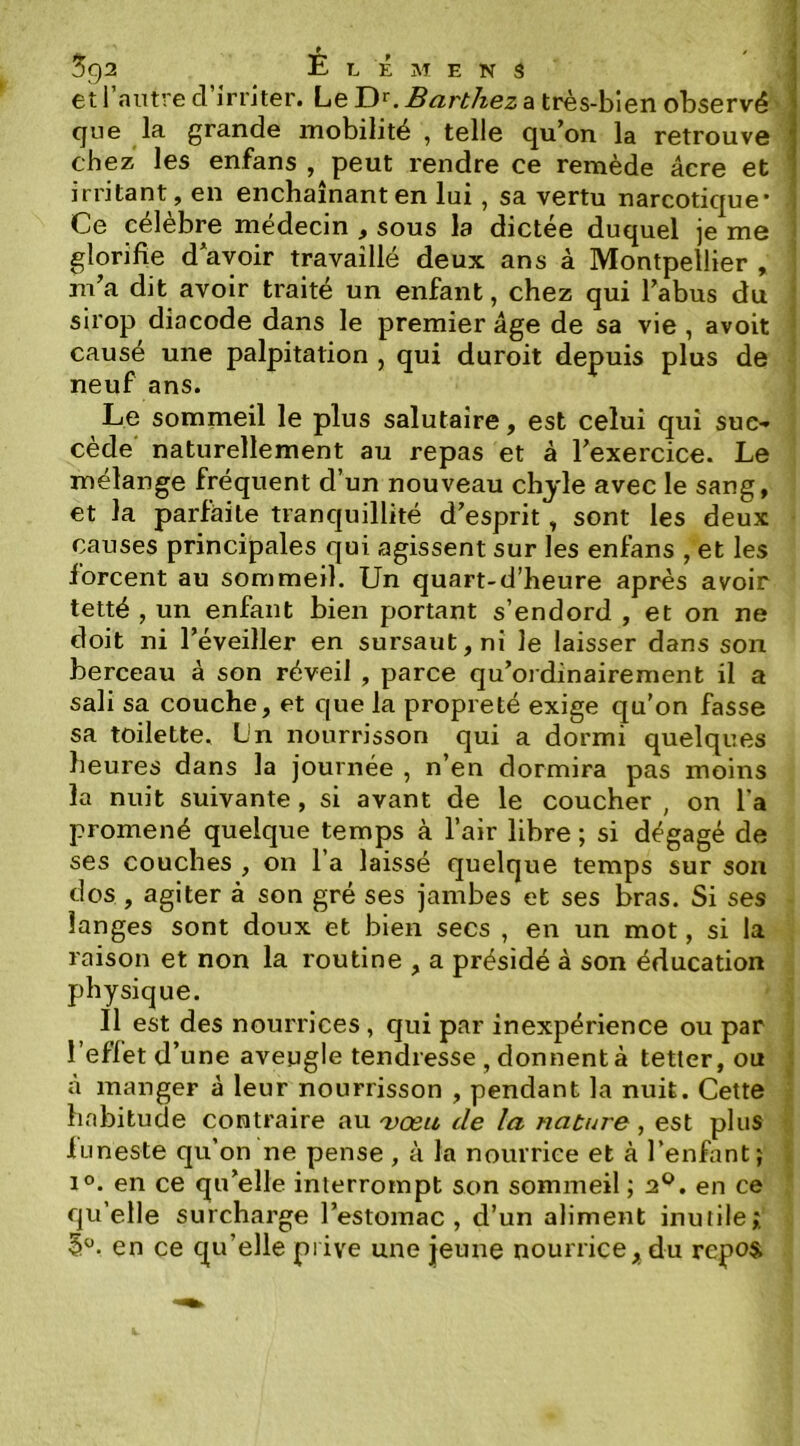 et I autre cl irriter# Le D*'. Barthez a très-bien observé que la grande mobilité , telle qu’on la retrouve chez les enfans , peut rendre ce remède âcre et irritant, en enchaînant en lui, sa vertu narcotic|ue* Ce célèbre médecin , sous la dictée duquel je me glorifie d*ayoir travaillé deux ans à Montpellier , m’a dit avoir traité un enfant, chez qui l’abus du sirop diacode dans le premier âge de sa vie, avoit causé une palpitation , qui duroit depuis plus de neuf ans. Le sommeil le plus salutaire, est celui qui suc- cède naturellement au repas et à l’exercice. Le mélange fréquent d’un nouveau chjle avec le sang, et la parfâite tranquillité d’esprit, sont les deux causes principales qui agissent sur les enfans , et les forcent au sommeil. Un quart-d’heure après avoir tetté , un enfant bien portant s’endord , et on ne doit ni l’éveiller en sursaut, ni le laisser dans son berceau à son réveil , parce qu’ordinairement il a sali sa couche, et que la propreté exige tju'on fasse sa toilette. Un nourrisson qui a dormi quelques heures dans la journée , n’en dormira pas moins la nuit suivante, si avant de le coucher , on l’a promené quelque temps à l’air libre ; si dégagé de ses couches , on l’a laissé quelque temps sur son dos , agiter à son gré ses jambes et ses bras. Si ses langes sont doux et bien secs , en un mot, si la raison et non la routine , a présidé à son éducation physique. Il est des nourrices , qui par inexpérience ou par l’effetd’une aveugle tendresse , donnent à tetter, ou à manger à leur nourrisson , pendant la nuit. Cette habitude contraire au vœu de la nature, est plus luneste qu’on ne pense, à la nourrice et à l’enfant; 1°. en ce qu’elle interrompt son sommeil ; 2*^, en ce qu’elle surcharge l’estomac, d’un aliment inutile; en ce qu’elle piive une jeune nourrice, du repost