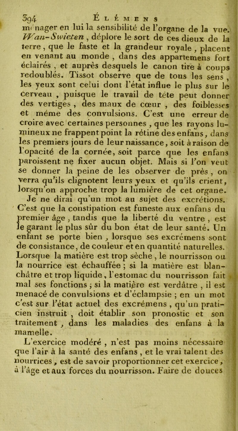 t 5g4 E L É M E N s mi nager en lui la sensibilité de l’organe de la vue. JVan-Swieten , déplore le sort de ces dieux de la terre, que le faste et la grandeur rojale , placent en venant au monde , dans des appartemens fort éclairés , et auprès desquels le canon tire à coups redoublés. Tissot observe que de tous les sens , les yeux sont celui dont l’état influe le plus sur le cerveau , puisque le travail de tete peut donner des vertiges , des maux de cœur , des foiblesses et même des convulsions. C’est une erreur de croire avec certaines personnes , que les rayons lu- mineux ne frappent point la rétine des enfans, dans les premiers jours de leur naissance, soit à raison de l’opacité de la cornée, soit parce que les enfans paroissent ne fixer aucun objet. Mais si l’on veut se donner la peine de les observer de près , on verra qu’ils clignotent leurs yeux et qu’ils crient, lorsqu’on approche trop la lumière de cet organe. Je ne dirai qu’un mot au sujet des excrétions. C’est que la constipation est funeste aux enfans du }premier âge , tandis que la liberté du ventre , est e garant le plus sûr clu bon état de leur santé. Un enfant se porte bien ^ lorsque ses excrémens sont de consistance, de couleur et en quantité naturelles. Lorsque la matière est trop sèche , le nourrisson ou la nourrice est échauffée ; si la matière est blan- châtre et trop liquide, l’estomac du nourrisson fait mal ses fonctions j si la matière est verdâtre , il est menacé de convulsions et d’éclampsie ; en un mot c'est sur l’état actuel des excrémens , qu’un prati- cien instruit , doit établir son pronostic et son traitement, dans les maladies des enfans à la mamelle. L’exercice modéré , n’est pas moins nécessaire que l’air à la santé des enfans , et le vrai talent des nourrices , est de savoir proportionner cet exercice, à l’âge et aux forces du nourrisson. Faire de douces