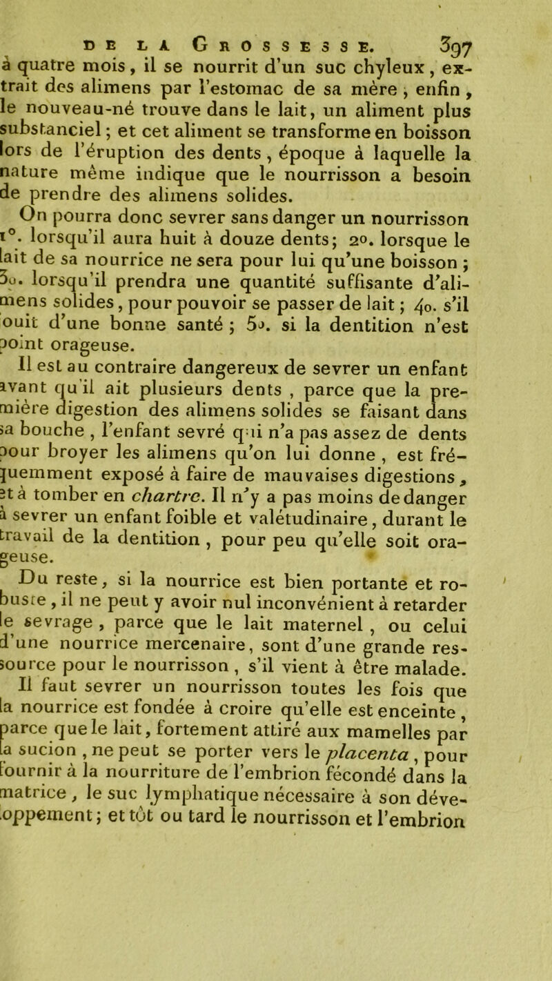 à quatre mois , il se nourrit d’un suc chyleux , ex- trait des alimens par l’estomac de sa mère , enfin , le nouveau-né trouve dans le lait, un aliment plus substanciel ; et cet aliment se transforme en boisson lors de l’éruption des dents , époque à laquelle la nature même indique que le nourrisson a besoin de prendre des alimens solides. On pourra donc sevrer sans danger un nourrisson 1°. lorsqu’il aura huit à douze dents; 20. lorsque le lait de sa nourrice ne sera pour lui qu’une boisson ; 3ü. lorsqu’il prendra une quantité suffisante d’ali- mens solides, pour pouvoir se passer de lait ; 40. s’il ouit d’une bonne santé ; 5j. si la dentition n’est point orageuse. 11 est au contraire dangereux de sevrer un enfant avant qu’il ait plusieurs dents , parce que la pre- mière digestion des alimens solides se faisant dans >a bouche , l’enfant sevré q ii n’a pas assez de dents aour broyer les alimens qu’on lui donne , est fré- quemment exposé à faire de mauvaises digestions, îtà tomber en chartrc. Il ri’y a pas moins de danger à sevrer un enfant foible et valétudinaire, durant le travail de la dentition , pour peu qu’elle soit ora- geuse. Du reste, si la nourrice est bien portante et ro- buste , il ne peut y avoir nul inconvénient à retarder le sevrage , parce que le lait maternel , ou celui d’une nourrice mercenaire, sont d’une grande res- source pour le nourrisson , s’il vient à être malade. Il faut sevrer un nourrisson toutes les fois que la nourrice est fondée à croire quelle est enceinte parce que le lait, fortement attiré aux mamelles par la sucion , ne peut se porter vers le placenta , pour lournir à la nourriture de l’embrion fécondé dans la matrice , le suc lymphatique nécessaire à son déve- oppement; et tut ou tard le nourrisson et l’embrion